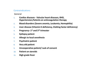 Contraindications:
General
1. Cardiac diseases - Valvular heart diseases, RHD,
Hypertension,Patients on anticoagulation therapy
2. Blood disorders (Severe anemia, Leukemia, Hemophilia)
3. Liver disease (Vitamin K deficiency, Clotting factor deficiency)
4. Pregnancy- 1st and 3rd trimester
5. Epilepsy patient
6. Allergic to local anesthesia
7. Psychiatric patient
8. Very old patient
9. Uncooperative patient/ Lack of consent
10. Patient on steroids
11. High grade fever
 