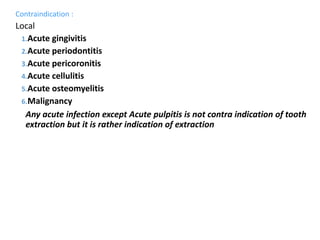 Contraindication :
Local
1.Acute gingivitis
2.Acute periodontitis
3.Acute pericoronitis
4.Acute cellulitis
5.Acute osteomyelitis
6.Malignancy
Any acute infection except Acute pulpitis is not contra indication of tooth
extraction but it is rather indication of extraction
 