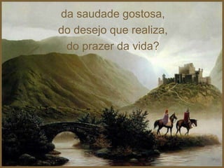 da saudade gostosa,
do desejo que realiza,
 do prazer da vida?
 