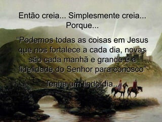 Então creia... Simplesmente creia...
              Porque...
“Podemos todas as coisas em Jesus
 que nos fortalece a cada dia, novas
    são cada manhã e grande é a
 fidelidade do Senhor para conosco”
       Tenha um lindo dia...
 