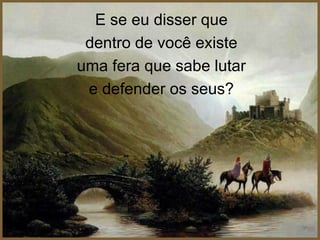 E se eu disser que
 dentro de você existe
uma fera que sabe lutar
 e defender os seus?
 