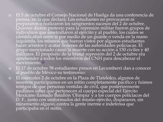  El 5 de octubre el Consejo Nacional de Huelga da una conferencia de 
prensa, en la que declara: Los estudiantes no provocaron ni 
prepararon o realizaron los sangrientos sucesos del 2 de octubre. 
Quienes dieron pretexto para la represión militar fueron grupos de 
individuos que ametrallaron al ejército y al pueblo, los cuales se 
identificaban entre sí por medio de un guante o venda en la mano 
izquierda, los mismos que fueron vistos por algunos estudiantes 
hacer arrestos y acatar órdenes de las autoridades policiacas. El 
grupo mencionado causó la muerte con su acción a 150 civiles y 40 
militares. El propósito de la brutal represión del 2 de octubre era 
aprehender a todos los miembros del CNH para descabezar el 
movimiento.10 
 El 17 de octubre 58 estudiantes presos en Lecumberri dan a conocer 
al pueblo de México su testimonio: 
 El miércoles 2 de octubre en la Plaza de Tlatelolco, algunos de 
nosotros participamos en un mitin completamente pacífico y fuimos 
testigos de que personas vestidas de civil, que posteriormente 
pudimos saber que pertenecen al cuerpo especial del Ejército 
Mexicano llamado Batallón 'Olimpia' y a los cuerpos policiacos del 
D. F., junto con uniformados del mismo ejército, dispararon, sin 
miramiento alguno, contra la gente inerme e indefensa que 
participaba en el mitin. 
 