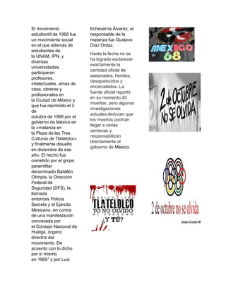 El movimiento
estudiantil de 1968 fue
un movimiento social
en el que además de
estudiantes de
la UNAM, IPN, y
diversas
universidades,
participaron
profesores,
intelectuales, amas de
casa, obreros y
profesionales en
la Ciudad de México y
que fue reprimido el 2
de
octubre de 1968 por el
gobierno de México en
la «matanza en
la Plaza de las Tres
Culturas de Tlatelolco»
y finalmente disuelto
en diciembre de ese
año. El hecho fue
cometido por el grupo
paramilitar
denominado Batallón
Olimpia, la Dirección
Federal de
Seguridad (DFS), la
llamada
entonces Policía
Secreta y el Ejército
Mexicano, en contra
de una manifestación
convocada por
el Consejo Nacional de
Huelga, órgano
directriz del
movimiento. De
acuerdo con lo dicho
por sí mismo
en 19691 y por Luis
Echeverría Álvarez, el
responsable de la
matanza fue Gustavo
Díaz Ordaz.
Hasta la fecha no se
ha logrado esclarecer
exactamente la
cantidad oficial de
asesinados, heridos,
desaparecidos y
encarcelados. La
fuente oficial reportó
en su momento 20
muertos, pero algunas
investigaciones
actuales deducen que
los muertos podrían
llegar a varias
centenas y
responsabilizan
directamente al
gobierno de México.
 