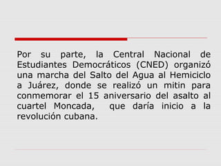 Por su parte, la Central Nacional de
Estudiantes Democráticos (CNED) organizó
una marcha del Salto del Agua al Hemiciclo
a Juárez, donde se realizó un mitin para
conmemorar el 15 aniversario del asalto al
cuartel Moncada, que daría inicio a la
revolución cubana.
 