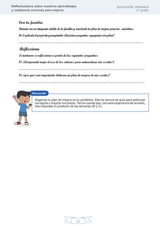 Reflexionamos sobre nuestros aprendizajes
y realizamos acciones para mejorar
EDUCACIÓN PRIMARIA
5.°grado
11
Con tu familia
Reúnete con un integrante adulto de tu familia y muéstrale tu plan de mejora para tus anécdotas.
16. Explícaleelpropósitoypregúntale:¿Quéotraspreguntas agregaríasatuplan?
…………………………………………………………………………………………………………
Reflexiona
Te invitamos a reflexionar a partir de las siguientes preguntas:
17. ¿Comprendo mejor el uso de los criterios para autoevaluar mis escritos?,
………………………………………………………………………………………………………
18. ¿por qué será importante elaborar un plan de mejora de mis escritos?
………………………………………………………………………………………………………
Organiza tu plan de mejora en tu portafolio. Esto te servirá de guía para potenciar
tus logros y mejorar tus textos. Ten en cuenta que, con esta experiencia de revisión,
has mejorado tu producto de las semanas 20 y 21.
 