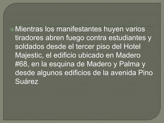 Mientras los manifestantes huyen varios
tiradores abren fuego contra estudiantes y
soldados desde el tercer piso del Hotel
Majestic, el edificio ubicado en Madero
#68, en la esquina de Madero y Palma y
desde algunos edificios de la avenida Pino
Suárez
 