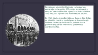 Participaron ocho mil militares de varios cuerpos
destacados en la acción, 300 medios armados entre
tanques, medios blindados y jeeps con ametralladoras.
Todo esto para reprimir una manifestación pacífica.
En 1968, México era gobernado por Gustavo Díaz Ordaz,
ya fallecido, mientras que Echeverría Álvarez fungía
como secretario de Gobernación, quienes nunca
pudieron explicar de forma clara y veraz esos
acontecimientos.

 
