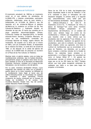 2 de Octubre de 1968
La matanza de TLATELOLCO
El movimiento estudiantil de 1968 fue un movimiento
social en el que además de estudiantes de
la UNAM, IPN, y diversas universidades, participaron
profesores, intelectuales, amas de casa, obreros y
profesionales en la Ciudad de México y que fue
reprimido el 2 de octubre de 1968 por el gobierno
de México en la «matanza en la Plaza de las Tres
Culturas de Tlatelolco» y finalmente disuelto en
diciembre de ese año. El hecho fue cometido por el
grupo paramilitar denominado Batallón Olimpia,
la Dirección Federal de Seguridad (DFS), la llamada
entonces Policía Secreta y el Ejército Mexicano, en
contra de una manifestación convocada por
el Consejo Nacional de Huelga, órgano directriz del
movimiento. De acuerdo con lo dicho por sí mismo
en 1969 y por Luis Echeverría Álvarez, el responsable
de la matanza fue Ordaz. La tarde del 2 de octubre de
1968, un día después de la salida del ejército del
campus de la UNAM miles de personas se reunieron
en la Plaza de las Tres Culturas en Tlatelolco.
Mientras tanto, el ejército vigilaba, como en todas las
manifestaciones anteriores, que no hubiera disturbios,
principalmente porque el gobierno tenía temor de que
fuera asaltada la Torre de la Secretaría de Relaciones
Exteriores. Asimismo, contaban con el apoyo de dos
helicópteros: uno de la policía y otro del ejército.
Por su parte, miembros del Batallón Olimpia, cuyos
integrantes iban vestidos de civiles con un pañuelo o
guante blanco en la mano izquierda, se infiltraban en
la manifestación hasta llegar al tercer piso del
edificio Chihuahua donde se encontraban los oradores
del movimiento y varios periodistas Primera
conferencia de prensa convocada por el Consejo de
Huelga de la UNAM el 5 de octubre. Con
micrófono, Marcelino Perelló Vals, hijo del activista
catalán Marcelino Perelló Domingo.
Cerca de las 5:55 de la tarde, dos bengalas rojas
fueron disparadas desde la torre de Tlatelolco. A las
6:10, sobrevoló la plaza un helicóptero del cual
dispararon bengalas, la primera verde y la segunda
roja, presumiblemente, como señal para que
los francotiradores del Batallón Olimpia apostados en
los edificios Chihuahua, 2 de Abril, 15 de
Septiembre, I.S.S.S.T.E. 11, Revolución de 1910 y la
Iglesia de Santiago,25 así como varios miembros
del Batallón Olimpia parapetados en los
departamentos del Chihuahua y en el corredor del
tercer piso, abrieran fuego en contra de los
manifestantes y militares que resguardaban el lugar,
para hacerles creer a estos últimos que los
estudiantes eran los agresores.28 Los militares, en su
intento de defenderse, repelieron «la agresión de los
estudiantes», pero ante la confusión, los disparos no
fueron dirigidos contra sus agresores, sino hacia la
multitud de manifestantes que se encontraban en la
plaza de Tlatelolco. Los detenidos, por su parte,
fueron enviados a distintas cárceles de la Ciudad de
México; los cabecillas fueron enviados a la
penitenciaría o al «Palacio Negro» de Lecumberri así
como al Campo Militar Nº 1. En general las
estimaciones calculan el número de muertos en un
rango que va de los 200 hasta los 1500.37 Testigos
afirman que hubo grúas recogiendo centenares de
cadáveres que había a su paso para luego ser
arrojados e incinerados.
 