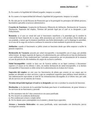 www.JurisLex.cl                    133


3.- En cuanto a la legalidad del tribunal juzgador, tampoco se cumple.

4.- En cuanto a la imparcialidad del tribunal o legalidad del juzgamiento, tampoco se cumple.

5.- Ha sido por la vía del Recurso de Protección que se ha protegido los principios del debido proceso,
haciéndolos aplicables al proceso administrativo.

Cesación de Funciones: Aceptación de Renuncia, Obtención de Jubilación, Declaración de Vacancia,
Destitución, Supresión del empleo, Término del período legal por el cual se es designado y por
Fallecimiento.

Renuncia: es el acto en virtud del cual el funcionario manifiesta a la autoridad que lo nombró la
voluntad de hacer dejación de su cargo, debe presentarse por escrito y sólo produce efecto desde que
sea aceptada, a menos que la renuncia manifieste una fecha determinada y asó lo disponga la autoridad,
en el caso de la cargo de exclusiva confianza la remoción se hará mediante la petición de renuncia.

Jubilación: cuando el funcionario se jubile cesará en funciones desde que deba empezar a recibir la
pensión respectiva.

Declaración de Vacancia: procede por salud irrecuperable o incompatible con el cargo, por pérdida
sobreviniente de algún requisito de ingreso a la administración, por calificación en lista de eliminación
o por calificación el lista condicional por 2 períodos consecutivos, por no presentación de la renuncia
en caso de petición de ella tratándose de cargos de exclusiva confianza.

Salud Incompatible: cuando se hace uso de licencia médica en un lapso continuo o discontinuo
superior a 6 meses en los últimos 2 años, sin mediar declaración de salud irrecuperable, si se declara
irrecuperable el funcionario se debe retirar de la administración en el plazo de 6 meses.

Supresión del empleo: en este caso los funcionarios de planta que cesaren en sus cargos que no
puedan ser ubicados en otros servicios y que no cumplieren requisitos para jubilarse tienen derecho a
una indemnización equivalente al total de las remuneraciones devengadas en el último mes, por cada
año de servicio con un máximo de 6 meses.

Término del período legal por el cual se es designado: por esto se produce la cesación de funciones.

Destitución: es la decisión de la autoridad facultada para hacer el nombramiento, de poner término a
los servicios de un funcionario y procede:

a.- Por ausentarse más de 3 días consecutivos sin causa justificada
b.- Por incurrir en conductas deshonestas
c.- Por condena por crimen o simple delito
d.- En los demás casos contemplados en el estatuto y demás leyes especiales

Atrasos y Ausencias Reiterados: sin causa justificada, serán sancionados con destitución, previa
investigación sumaria.
 