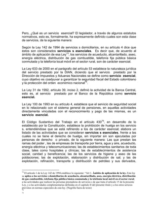 Pero, ¿Qué es un servicio esencial? El legislador, a través de algunos estatutos
normativos, esto es, formalmente, ha expresamente definido cuales son esta clase
de servicios, de la siguiente manera:
Según la Ley 142 de 1994 de servicios s domiciliarios, en su artículo 4 dice que
éstos son considerados servicios s esenciales. Es decir que, de acuerdo al
ámbito de aplicación de esa Ley73
, los servicios de acueducto, alcantarillado, aseo,
energía eléctrica, distribución de gas combustible, telefonía fija pública básica
conmutada y la telefonía local móvil en el sector rural, son de carácter esencial.
La Ley 633 de 2000 en el parágrafo del artículo 53 establece la naturaleza jurídica
del servicio prestado por la DIAN, diciendo que el servicio prestado por la
Dirección de Impuestos y Aduanas Nacionales se define como servicio esencial,
cuyo objetivo es coadyuvar a garantizar la seguridad fiscal del Estado colombiano
y la protección del orden económico nacional74
.
La Ley 31 de 1992, artículo 39, inciso 2, definió la actividad de la Banca Central,
esto es, al servicio prestado por el Banco de la República como servicio
esencial.
La Ley 100 de 1993 en su artículo 4, establece que el servicio de seguridad social
en lo relacionado con el sistema general de pensiones, en aquellas actividades
directamente vinculadas con el reconocimiento y pago de las mismas, es un
servicio esencial.
El Código Sustantivo del Trabajo en el artículo 43075
, en desarrollo de lo
establecido por la Constitución, establece la prohibición de huelga en los servicio
s, entendiéndose que se está refiriendo a los de carácter esencial; elabora un
listado de las actividades que se consideran servicios s esenciales, frente a las
cuales no se tiene el derecho de huelga, sin importar sin son ejecutadas por
personas de derecho o privado, de la siguiente manera: Las que prestan las
ramas del poder , las de empresas de transporte por tierra, agua y aire, acueducto,
energía eléctrica y telecomunicaciones; las de establecimientos sanitarios de toda
clase, tales como hospitales y clínicas; las de establecimientos de asistencia
social, caridad y beneficencia; las de los servicios de higiene y aseo de las
poblaciones; las de explotación, elaboración y distribución de sal; y las de
explotación, refinación, transporte y distribución de petróleo y sus derivados,
73
El artículo 1 de la Ley 142 de 1994 establece lo siguiente: “Art 1. Ámbito de aplicación de la ley. Esta ley
se aplica a los servicios s domiciliarios de acueducto, alcantarillado, aseo, energía eléctrica, distribución
de gas combustible, telefonía fija pública básica conmutada y la telefonía local móvil en el sector rural;
a las actividades que realicen las personas prestadoras de servicios s de que trata el artículo 15 de la presente
Ley, y a las actividades complementarias definidas en el capítulo II del presente título y a los otros sericios
previstos en normas especiales de esta ley. (Negrilla fuera de texto)
74
75
 