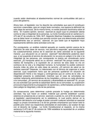 cuando estén destinados al abastecimientos normal de combustibles del país a
juicio del gobierno .
Ahora bien, el legislador nos ha descrito las actividades que para él constituyen
servicios s esenciales, pero en ningún texto normativo, nos expone la definición de
esta clase de servicios. De la misma forma, no existe precisión doctrinaria sobre el
tema. En nuestra opinión, servicio esencial es aquel cuya no prestación atenta
contra la vida e integridad de la personas. La Corte Constitucional en sentencia C-
473 del 27 de octubre de 1994, M.P. Alejandro Martínez Caballero ha establecido
que se debe hacer un análisis que permita concluir que una determinada actividad
materialmente sea un servicio esencial, sin que baste que el legislador haya
expresamente definido cierta actividad como tal.
Por consiguiente, un análisis material apoyado en nuestra opinión acerca de la
definición de esta clase de servicio, nos permitiría responder, aproximadamente,
los cuestionamientos acerca de lo esencial de cierta actividad de la siguiente
manera: ¿La educación es un servicio esencial? Sencillamente podemos decir
que, si se suspende el servicio de educación no se pone en peligro ni la vida ni la
integridad de las personas, por consiguiente no podría ser considerado como
esencial; ¿El transporte aéreo es un servicio esencial? No porque existen otros
medios de transporte y la supresión de un servicio de esta clase no iría en
contravía de la vida y la integridad humana, la humanidad ha podido sobrevivir
durante miles de años sin esta clase de servicio; ¿El servicio de salud es de
carácter esencial? Depende. Lo relacionado con el servicio de urgencias sí sería
esencial, cuya suspensión haría que las personas quedarían en situación de
desprotección frente a los riesgos y contingencias que en contra de la vida y la
integridad presenta la cotidianidad; mientras que el cese de actividades de
carácter netamente administrativas de los hospitales y clínicas en nada afectarían
a la comunidad; ¿El servicio de acueducto y alcantarillado es esencial? Sí, ya que
es una actividad que permite la salubridad dentro de la comunidad, su suspensión
provocaría lógicamente la propagación de epidemias y enfermedades poniendo en
claro peligro la integridad y vida de las personas.
En consecuencia, para determinar cuándo procede la huelga en determinada
actividad, hay que hacer un análisis material que permita establecer cuando
estamos en presencia de un servicio esencial y cuando no, con el fin de evitar que
el legislador caprichosamente así lo establezca, lo cual podría derivar en la
limitación del derecho a la huelga al poder convertir cualquier actividad en esencial
según su propia conveniencia o la de los grandes empresarios que harían todo lo
posible para volver sus respectivas actividades en esenciales y así acabar de tajo
con el derecho de huelga. La Corte Constitucional al respecto, en la misma
sentencia C-473 del 27 de octubre de 1994 establece la necesidad de un análisis
material de la siguiente manera:
“...............................”
 