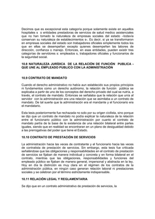 Decimos que es excepcional esta categoría porque solamente existe en aquellos
hospitales s o entidades prestadoras de servicios de salud medico asistenciales
que no han tomado la naturaleza de empresas sociales del estado –todavía
conservan su naturaleza de establecimientos s-. Es decir, si ya se transformaron
en empresas sociales del estado son trabajadores oficiales simplemente todos los
que en ellas se desempeñan excepto quienes desempeñen las labores de
dirección, confianza o manejo. Entonces, en esas entidades, pueden existir tres
categorías de servidores s: empleados s, trabajadores oficiales y funcionarios de
la seguridad social.
10.8 NATURALEZA JURÍDICA DE LA RELACIÓN DE FUNCIÓN PUBLICA -
QUE UNE AL EMPLEADO PUBLICO CON LA ADMINISTRACIÓN
10.9 CONTRATO DE MANDATO
Cuando el derecho administrativo no había aun establecido sus propios principios
ni fundamentos como un derecho autónomo, la relación de función pública se
explicaba a partir de uno de los conceptos del derecho privado del cual se nutría, a
través, el contrato de mandato. Entonces se señalaba que la relación que unía al
servidor con la administración era una relación que se asimilaba a un contrato de
mandato. De tal suerte que la administración era el mandante y el funcionario era
el mandatario.
Esta tesis posteriormente fue rechazada no solo por su origen civilista, sino porque
se dijo que un contrato de mandato no podía explicar la naturaleza de la relación
entre el funcionario público con la administración por cuanto el contrato de
mandato partía de la base de la existencia de una relación bilateral entre partes
iguales, siendo que en realidad se encontraran en un plano de desigualdad debido
a las prerrogativas del poder que tiene el Estado.
10.10 CONTRATO DE PRESTACIÓN DE SERVICIOS
La administración hacia las veces de contratante y el funcionario hacia las veces
de contratista de prestación de servicios. Sin embargo, esta tesis fue criticada
señalándose que las obligaciones y responsabilidades en el contrato de prestación
de servicios se fijaban de manera individual y concreta y en forma bilateral en el
contrato, mientras que las obligaciones, responsabilidades y funciones del
empleado público se fijaban de manera general, impersonal y abstracta en la ley.
Hoy en día la distinción es muy clara en el régimen de los contratos de la
administración pública, en ningún caso generan relación laboral ni prestaciones
sociales y se celebran por el término estrictamente indispensable.
10.11 RELACIÓN LEGAL Y REGLAMENTARIA
Se dijo que en un contrato administrativo de prestación de servicios, la
 