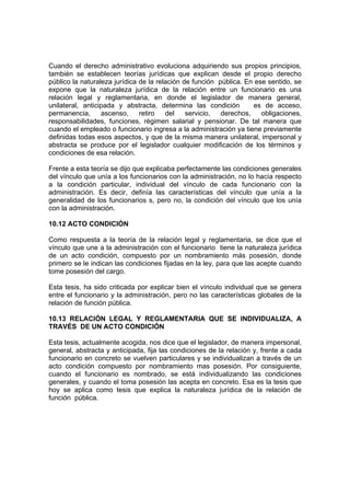Cuando el derecho administrativo evoluciona adquiriendo sus propios principios,
también se establecen teorías jurídicas que explican desde el propio derecho
público la naturaleza jurídica de la relación de función pública. En ese sentido, se
expone que la naturaleza jurídica de la relación entre un funcionario es una
relación legal y reglamentaria, en donde el legislador de manera general,
unilateral, anticipada y abstracta, determina las condición es de acceso,
permanencia, ascenso, retiro del servicio, derechos, obligaciones,
responsabilidades, funciones, régimen salarial y pensionar. De tal manera que
cuando el empleado o funcionario ingresa a la administración ya tiene previamente
definidas todas esos aspectos, y que de la misma manera unilateral, impersonal y
abstracta se produce por el legislador cualquier modificación de los términos y
condiciones de esa relación.
Frente a esta teoría se dijo que explicaba perfectamente las condiciones generales
del vínculo que unía a los funcionarios con la administración, no lo hacía respecto
a la condición particular, individual del vínculo de cada funcionario con la
administración. Es decir, definía las características del vínculo que unía a la
generalidad de los funcionarios s, pero no, la condición del vínculo que los unía
con la administración.
10.12 ACTO CONDICIÓN
Como respuesta a la teoría de la relación legal y reglamentaria, se dice que el
vínculo que une a la administración con el funcionario tiene la naturaleza jurídica
de un acto condición, compuesto por un nombramiento más posesión, donde
primero se le indican las condiciones fijadas en la ley, para que las acepte cuando
tome posesión del cargo.
Esta tesis, ha sido criticada por explicar bien el vínculo individual que se genera
entre el funcionario y la administración, pero no las características globales de la
relación de función pública.
10.13 RELACIÓN LEGAL Y REGLAMENTARIA QUE SE INDIVIDUALIZA, A
TRAVÉS DE UN ACTO CONDICIÓN
Esta tesis, actualmente acogida, nos dice que el legislador, de manera impersonal,
general, abstracta y anticipada, fija las condiciones de la relación y, frente a cada
funcionario en concreto se vuelven particulares y se individualizan a través de un
acto condición compuesto por nombramiento mas posesión. Por consiguiente,
cuando el funcionario es nombrado, se está individualizando las condiciones
generales, y cuando el toma posesión las acepta en concreto. Esa es la tesis que
hoy se aplica como tesis que explica la naturaleza jurídica de la relación de
función pública.
 