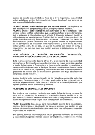cuando se ejecuta una actividad por fuera de la ley o reglamento, esa actividad
estará viciada por un vicio de incompetencia (causal de nulidad), que genera a su
vez responsabilidad del empleado.
10.14.4El empleo es desarrollado por una persona natural: Los empleos s no
son desempeñados por personas jurídicas, sino por personas naturales.
10.14.5El empleo está establecido para satisfacer los fines estatales: Todo
empleo solo se justifica en la medida que sea para satisfacer el bienestar general.
Así lo establece la Constitución en el artículo 2. Cualquier actividad, función u
obligación que se ejecute con una finalidad distinta, estará viciada por desvío de
poder (causal de nulidad). Este elemento también se convierte en una fuente de
responsabilidad para el funcionario. Las dos grandes fuentes de responsabilidad
de los servidores s se encuentran en la incompetencia y en el desvío de poder;
estas fuentes están, de un lado, en que las funciones son fijadas en la ley o
reglamento, y de otro, que estas solo pueden guiarse a la satisfacción de los fines
estatales.
10.15 RÉGIMEN DE CREACIÓN, MODIFICACIÓN, CLASIFICACIÓN,
SUPRESIÓN Y FUSIÓN DE LOS EMPLEOS S EN COLOMBIA:
Este régimen corresponde, bajo la CP de 91, a un sistema de responsabilidad
compartida: al Congreso le corresponde determinar las reglas generales o pautas
a través de las cuales el Presidente va a determinar la creación, nomenclatura y
denominación de los empleos s. De igual forma se mantiene este sistema con la
clasificación modificación, supresión y fusión de los empleos s (le corresponde al
presidente de acuerdo con las disposiciones generales que haya establecido el
congreso a través de la ley).
A nivel territorial este régimen también es de naturaleza compartida: entre las
Asambleas Departamentales y Concejos Municipales y los gobernadores y
alcaldes respectivamente. Estos últimos lo realizan de acuerdo al parámetro que
fijen los primeros en sus ordenanzas y acuerdos.
10.16 COMO SE ORGANIZAN LOS EMPLEOS S:
Los empleos s se organizan y estructuran a través de las plantas de personal de
cada entidad respectiva, de acuerdo con la estructura interna establecida en su
ley, ordenanza, acuerdo o estatutos internos dictados por el gobierno nacional , las
cuales recogen los distintos cargos s que corresponden a dicha entidad.
10.16.1 Una planta de personal es la manifestación externa de la organización,
número, denominación y clasificación de cargos o empleos que existen en una
entidad, de acuerdo con la estructura interna de cada cual, reflejando como están
organizados los empleos s.
Por ejemplo, la ley de creación fija unas pautas generales en materia de estructura
y organización; luego los estatutos creados por el gobierno, establecen los niveles
 