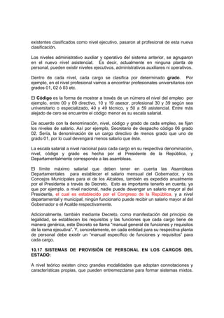 existentes clasificados como nivel ejecutivo, pasaron al profesional de esta nueva
clasificación.
Los niveles administrativo auxiliar y operativo del sistema anterior, se agruparon
en el nuevo nivel asistencial. Es decir, actualmente en ninguna planta de
personal, pueden existir niveles ejecutivos, administrativos auxiliares ni operativos.
Dentro de cada nivel, cada cargo se clasifica por determinado grado. Por
ejemplo, en el nivel profesional vamos a encontrar profesionales universitarios con
grados 01, 02 ó 03 etc.
El Código es la forma de mostrar a través de un número el nivel del empleo por
ejemplo, entre 00 y 09 directivo, 10 y 19 asesor, profesional 30 y 39 según sea
universitario o especializado, 40 y 49 técnico, y 50 a 59 asistencial. Entre más
alejado de cero se encuentre el código menor es su escala salarial.
De acuerdo con la denominación, nivel, código y grado de cada empleo, se fijan
los niveles de salario. Así por ejemplo, Secretario de despacho código 06 grado
02. Sería, la denominación de un cargo directivo de menos grado que uno de
grado 01, por lo cual devengará menos salario que éste.
La escala salarial a nivel nacional para cada cargo en su respectiva denominación,
nivel, código y grado es hecha por el Presidente de la República, y
Departamentalmente corresponde a las asambleas.
El límite máximo salarial que deben tener en cuenta las Asambleas
Departamentales para establecer el salario mensual del Gobernador, y los
Concejos Municipales para el de los Alcaldes, también es expedido anualmente
por el Presidente a través de Decreto. Esto es importante tenerlo en cuenta, ya
que por ejemplo, a nivel nacional, nadie puede devengar un salario mayor al del
Presidente, el cual es establecido por el Congreso de la República, y a nivel
departamental y municipal, ningún funcionario puede recibir un salario mayor al del
Gobernador o el Acalde respectivamente.
Adicionalmente, también mediante Decreto, como manifestación del principio de
legalidad, se establecen los requisitos y las funciones que cada cargo tiene de
manera genérica, este Decreto se llama “manual general de funciones y requisitos
de la rama ejecutiva”. Y, concretamente, en cada entidad para su respectiva planta
de personal debe existir un “manual específico de funciones y requisitos” para
cada cargo.
10.17 SISTEMAS DE PROVISIÓN DE PERSONAL EN LOS CARGOS DEL
ESTADO:
A nivel teórico existen cinco grandes modalidades que adoptan connotaciones y
características propias, que pueden entremezclarse para formar sistemas mixtos.
 