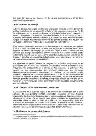 Se trata del sistema de despojo, el de carrera administrativa y el de libre
nombramiento y remoción.
10.17.1 Sistema de despojo
A través del cual, los cargos en el Estado se proveen entre los cuadros del partido
político (o coalición de los mismos) triunfador en las elecciones respectivas. Por lo
tanto las personas no acceden a los cargos a título individual sino como partido,
estando obligadas a obedecer sus directivas en la ejecución del plan de gobierno.
Elemento fundamental de este sistema es que se entra en masa a desempeñar los
cargos s en razón de pertenecer al cuadro del partido ganador, más no, por sus
aptitudes personales o relación de confianza con los nominadores.
Este sistema de despojo se presenta de diversas maneras, puede ser para todo el
Estado o solo para una parte de éste. Los regímenes socialistas tenían esta
especie de sistema de despojo en donde los cargos s eran cubiertos por los
cuadros que escogía el respectivo partido comunista. En Estados Unidos existe
este mismo sistema para los cargos en la Casa Blanca, las distintas secretarías de
Estado, y para las gobernaciones de los Estados y sus secretarías, y en general,
se repite el esquema para los condados77
.
En Inglaterra, el primer ministro es elegido por el partido mayoritario en el
parlamento, por lo cual, para mantener su gobierno, deben mantenerse esas
mayorías, más exactamente en la cámara de los comunes. El gabinete y los
cargos de sus dependencias son provistos únicamente por personas
pertenecientes a ese partido mayoritario. No obstante, los cuadros del partido
minoritario opositor se mantienen organizados con el fin de desempeñar el
gabinete si llegasen a ganar las siguientes elecciones, por lo cual es llamado
también gabinete a la sombra. Entonces, si el partido opositor se convierte en un
futuro en el mayoritario, los cargos del gobierno serán ocupados exclusivamente
por sus militantes.
10.17.2 Sistema de libre nombramiento y remoción
Es un sistema en el cual los cargos s se proveen de conformidad con la libre
voluntad de una persona llamada nominador, expresada en una facultad
discrecional de determinar la oportunidad y conveniencia para designar o retirar a
alguien de un cargo. Es un sistema cuyo criterio orientador es la confianza del
nominador sobre la persona que va a nombrar en determinado cargo. En
Colombia El Presidente de la República provee los empleos de los Ministros,
Directores de los Departamentos Administrativos y Jefes de la Administración en
el orden Nacional, en los términos del artículo 189 de la Carta Política.
10.17.3 Sistema de carrera administrativa
77
En Estados Unidos los condados son lo que en Colombia denominamos municipios. Existió para el orden
federal hoy solamente en los condados.
 