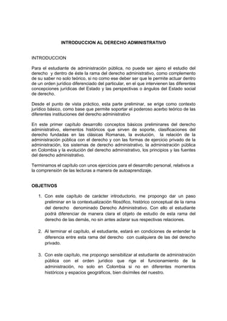 INTRODUCCION AL DERECHO ADMINISTRATIVO
INTRODUCCION
Para el estudiante de administración pública, no puede ser ajeno el estudio del
derecho y dentro de éste la rama del derecho administrativo, como complemento
de su saber no solo teórico, si no como ese deber ser que le permite actuar dentro
de un orden jurídico diferenciado del particular, en el que intervienen las diferentes
concepciones jurídicas del Estado y las perspectivas o ángulos del Estado social
de derecho.
Desde el punto de vista práctico, esta parte preliminar, se erige como contexto
jurídico básico, como base que permite soportar el poderoso acerbo teórico de las
diferentes instituciones del derecho administrativo
En este primer capítulo desarrollo conceptos básicos preliminares del derecho
administrativo, elementos históricos que sirven de soporte, clasificaciones del
derecho fundadas en las clásicas Romanas, la evolución, la relación de la
administración pública con el derecho y con las formas de ejercicio privado de la
administración, los sistemas de derecho administrativo, la administración pública
en Colombia y la evolución del derecho administrativo, los principios y las fuentes
del derecho administrativo.
Terminamos el capítulo con unos ejercicios para el desarrollo personal, relativos a
la comprensión de las lecturas a manera de autoaprendizaje.
OBJETIVOS
1. Con este capítulo de carácter introductorio, me propongo dar un paso
preliminar en la contextualización filosófico, histórico conceptual de la rama
del derecho denominado Derecho Administrativo. Con ello el estudiante
podrá diferenciar de manera clara el objeto de estudio de esta rama del
derecho de las demás, no sin antes aclarar sus respectivas relaciones.
2. Al terminar el capítulo, el estudiante, estará en condiciones de entender la
diferencia entre esta rama del derecho con cualquiera de las del derecho
privado.
3. Con este capítulo, me propongo sensibilizar al estudiante de administración
pública con el orden jurídico que rige el funcionamiento de la
administración, no solo en Colombia si no en diferentes momentos
históricos y espacios geográficos, bien disímiles del nuestro.
 