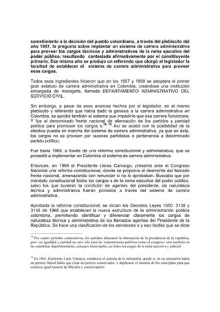 sometimiento a la decisión del pueblo colombiano, a través del plebiscito del
año 1957, la pregunta sobre implantar un sistema de carrera administrativa
para proveer los cargos técnicos y administrativos de la rama ejecutiva del
poder público, resultando contestada afirmativamente por el constituyente
primario. Ese mismo año se produjo un referendo que otorgó al legislador la
facultad de establecer el sistema de carrera administrativa para proveer
esos cargos.
Todos esos ingredientes hicieron que en los 1957 y 1958 se adoptara el primer
gran estatuto de carrera administrativa en Colombia, creándose una institución
encargada de manejarla, llamada DEPARTAMENTO ADMINISTRATIVO DEL
SERVICIO CIVIL.
Sin embargo, a pesar de esos avances hechos por el legislador, en el mismo
plebiscito y referendo que había dado la génesis a la carrera administrativa en
Colombia, se aprobó también el sistema que impediría que esa carrera funcionara.
Y fue el denominado frente nacional de alternación de los partidos y paridad
política para promover los cargos s.78 79
Así se acabó con la posibilidad de la
efectiva puesta en marcha del sistema de carrera administrativa, ya que en esta,
los cargos no se proveen por razones partidistas o pertenencia a determinado
partido político.
Fue hasta 1968, a través de una reforma constitucional y administrativa, que se
procedió a implementar en Colombia el sistema de carrera administrativa.
Entonces, en 1968 el Presidente Lleras Camargo, presentó ante el Congreso
Nacional una reforma constitucional, donde se proponía el desmonte del llamado
frente nacional, amenazando con renunciar si no lo aprobaban. Buscaba que por
mandato constitucional todos los cargos s de la rama ejecutiva del poder público,
salvo los que tuvieran la condición de agentes del presidente, de naturaleza
técnica y administrativa fueran provistos a través del sistema de carrera
administrativa.
Aprobada la reforma constitucional, se dictan los Decretos Leyes 1050. 3130 y
3135 de 1968 que establecen la nueva estructura de la administración pública
colombina, permitiendo identificar y diferenciar claramente los cargos de
naturaleza técnica y administrativa de los llamados agentes del Presidente de la
República. Se hace una clasificación de los servidores s y eso facilita que se dicte
78
Por cuatro periodos consecutivos, los partidos planearon la alternación de la presidencia de la republica,
pero esa igualdad y paridad no será solo para las corporaciones publicas como el congreso, sino también en
las asambleas departamentales, concejos municipales, en todos los cargos de la rama ejecutiva y judicial.
79
En 1962, Guillermo León Valencia, estableció el sistema de la milimetría, donde si, en un ministerio había
un portero liberal había que crear un portero conservador, o duplicarse el numero de los concejales para que
existiese igual numero de liberales y conservadores
 