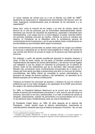 un nuevo estatuto de carrera que va a ser el Decreto Ley 2400 de 196880
.
Igualmente se reestructura el Departamento Administrativo del Servicio Civil. Se
crean organismos complementarios para el bienestar de los servidores s y su
capacitación81
.
Ahora bien, como la mayoría de los cargos s ya eran de carrera, dentro del
término de un año las personas que se encontraban desempeñándolos debían
demostrar que reunían los requisitos de experiencia, capacidad e idoneidad para
desempeñarlos, y los cargos que en un futuro llegaran a quedar vacantes debían
ser provistos mediante concurso de meritos, mientras se ponía en práctica ese
sistema, el Presidente de la República tenía la competencia general de
nombramiento de los funcionarios s, por lo que se debían hacer nombramientos en
provisionalidad ya que el Estado debía seguir funcionando.
Esos nombramientos provisionales se podían hacer para los cargos que estaban
en concurso y solamente por un término improrrogable de 4 meses, de manera tal
que vencido ese término se proveía el cargo con la persona que había ganado el
concurso.
Sin embargo, a partir del periodo presidencial siguiente la situación empieza a
variar. Si bien es cierto, existía, de una parte, el mandato constitucional para la
implementación del sistema de carrera administrativa, y de otra las normas legales
que obligaban a que los cargos en Colombia se proveyeran por el sistema de
carrera, amén de las instituciones que así lo permitían, faltó voluntad política.
Resultó más conveniente hacer nombramientos provisionales de 4 meses en 4
meses (así hubo gente que llegó a pensionarse) que abrir un concurso de méritos,
convirtiéndose, ese fallido intento de consolidar la carrera administrativa, en
escenario de manejo de favores políticos y del clientelismo, en desmedro de la
filosofía buscada con la reforma constitucional.
Tampoco se hicieron los concursos de ascenso, y tampoco se tuvo en cuenta la
preferencia que la Ley había otorgado a los egresados de la ESAP para proveer
los cargos s de manera profesionalizada.
En 1984, al Presidente Belisario Betancourt se le ocurrió que la solución era
ampliar el periodo del nombramiento provisional a 1 año, para en ese año hacer el
concurso, pero este no se hizo y desnaturalizó, a un más, el sistema de carrera al
otorgarle, prácticamente, carácter de permanente a la provisionalidad con lo cual
no se solucionó nada y fortaleciéndose cada vez más el clientelismo.
El Presidente Virgilio Barco, en 1988, 20 años después de la reforma del
Presidente Lleras, decidió hacer la reforma administrativa, imprimiendo la
voluntad política necesaria para que el sistema empezara a funcionar. Así, en ese
80
Con su reglamentario el decreto 1950 de 1973.
81
Creándose por ejemplo PROSOCIAL, el Club de Empleados Oficiales y la Escuela Superior de
Administración Pública como organismo encargado de capacitar y formar académicamente funcionarios s.
 