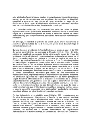 año, a todos los funcionarios que estaban en provisionalidad ocupando cargos de
carrera, se les dio un año para que acreditaran los requisitos de idoneidad,
capacidad y experiencia para ejercer el cargo respectivo so pena de ser
desvinculados de su cargo. Adicionalmente, el sistema se implementó no solo a
nivel nacional, sino también a nivel departamental y municipal.
La Constitución Política de 1991 estableció para todas las ramas del poder,
organismos de control y autónomos, el mandato imperativo de que la provisión de
cargos de la administración pública se hiciera a través del sistema de carrera
administrativa y que, excepcionalmente, se hiciera a través del libre nombramiento
y remoción.
Sin embargo, en realidad, el gobierno de Cesar Gaviria amplió nuevamente el
periodo de provisionalidad de 4 a 8 meses, sin que se diera desarrollo legal al
mandato constitucional.
Durante el periodo presidencia de Andrés Pastrana, se expidió la Ley 443 de 1998
de carrera administrativa, en reemplazo al Decreto 2400 de 1968. En dicho
estatuto, se estableció que después de los primeros ocho meses de vínculo del
funcionario con la administración en provisionalidad, esta podía prorrogase por el
tiempo necesario mientras se realizara el concurso de méritos por parte de la
Comisión Nacional del Servicio Civil. Sin embargo, la Corte Constitucional declaró
la inexequibilidad de las normas que regulaban todo lo referente a dicha Comisión
Nacional del Servicio Civil y sus sedes regionales, asestándose el golpe de muerte
a la implementación de la carrera administrativa, ya que, además de ser el órgano
que la iba a administrar y vigilar, era el encargado de la inscripción de los
funcionarios en el registro de carrera administrativa. Es decir, la entidad rectora de
la carrera administrativa desparecía por medio de una declaratoria de
inconstitucionalidad, impidiendo consigo la implementación del sistema de carrera.
Así en los años siguientes, no se podía hacer concursos de méritos para proveer
cargos de carrera administrativa con la excusa de la inexistencia de la Comisión
Nacional del Servicio Civil, por lo que todos los cargos de carrera fueron provistos,
a través de nombramientos provisionales. Se convocaba a concurso, pero no se
abría por la inexistencia jurídica de esa Comisión. Luego se puso de moda la
palabra meritocracia, que sirvió más como muletilla de campañas políticas ya que
el sistema que así lo consagraba no se podía aplicar, quedando la meritocracia
supeditada a lo que por ella entendiera el respectivo nominador.
En vista de lo anterior en el año 2004 se profirió la Ley 909 y posteriormente sus
Decretos Reglamentarios. Nuevamente, la filosofía de este estatuto, establece
que los cargos de carrera administrativa sean provistos a través de previo
concurso de méritos cuyo procedimiento aparece expuesto en el Capítulo I del
Título V, titulado “El ingreso y el ascenso a los empleos de carrera”, el cual
veremos más adelante. También dispuso la naturaleza, composición, régimen
aplicable, funciones y organización de la Comisión Nacional del Servicio Civil, las
funciones, en relación con la carrera administrativa, del Departamento
Administrativo de la Función Pública, las Unidades de Personal y las Comisiones
 