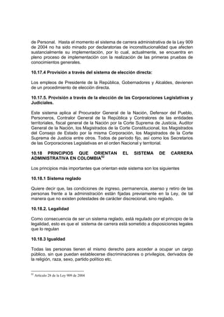 de Personal. Hasta el momento el sistema de carrera administrativa de la Ley 909
de 2004 no ha sido minado por declaratorias de inconstitucionalidad que afecten
sustancialmente su implementación, por lo cual, actualmente, se encuentra en
pleno proceso de implementación con la realización de las primeras pruebas de
conocimientos generales.
10.17.4 Provisión a través del sistema de elección directa:
Los empleos de Presidente de la República, Gobernadores y Alcaldes, devienen
de un procedimiento de elección directa.
10.17.5. Provisión a través de la elección de las Corporaciones Legislativas y
Judiciales.
Este sistema aplica al Procurador General de la Nación, Defensor del Pueblo,
Personeros, Contralor General de la República y Contralores de las entidades
territoriales, fiscal general de la Nación por la Corte Suprema de Justicia, Auditor
General de la Nación, los Magistrados de la Corte Constitucional, los Magistrados
del Consejo de Estado por la misma Corporación, los Magistrados de la Corte
Suprema de Justicia entre otros. Todos de período fijo, así como los Secretarios
de las Corporaciones Legislativas en el orden Nacional y territorial.
10.18 PRINCIPIOS QUE ORIENTAN EL SISTEMA DE CARRERA
ADMINISTRATIVA EN COLOMBIA82
Los principios más importantes que orientan este sistema son los siguientes
10.18.1 Sistema reglado
Quiere decir que, las condiciones de ingreso, permanencia, asenso y retiro de las
personas frente a la administración están fijadas previamente en la Ley, de tal
manera que no existen potestades de carácter discrecional, sino reglado.
10.18.2. Legalidad
Como consecuencia de ser un sistema reglado, está regulado por el principio de la
legalidad, esto es que el sistema de carrera está sometido a disposiciones legales
que lo regulan
10.18.3 Igualdad
Todas las personas tienen el mismo derecho para acceder a ocupar un cargo
público, sin que puedan establecerse discriminaciones o privilegios, derivados de
la religión, raza, sexo, partido político etc.
82
Artículo 28 de la Ley 909 de 2004
 