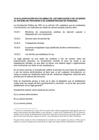 10.20 CLASIFICACIÓN EN COLOMBIA DE LOS EMPLEADOS S DE ACUERDO
AL SISTEMA DE PROVISIÓN O DE ADMINISTRACIÓN DE PERSONAL.
La Constitución Política de 1991 en su artículo 125, establece que los empleados
o funcionarios s en Colombia son todos de carrera excepto quienes sean:
10.20.1 Miembros de corporaciones públicas de elección popular o
designada por una corporación
10.20.2 Quienes sean de periodo fijo
10.20.3 Trabajadores oficiales
10.20.4 A quienes el legislador haya clasificado de libre nombramiento y
Remoción
10.20.5 Los demás que establezca la Ley
La regla general, es que todos los empleos s son de carrera, salvo los
anteriormente descritos. La Constitución cometió el error de incluir a los
trabajadores oficiales, ya que ellos no tienen una relación legal o reglamentaria
sino contractual, por tanto no son empleados s.
En el mismo artículo, la Constitución ratifica el principio de que todos los empleos
s son de carrera administrativa, al decir que, si por cualquier circunstancia, un
cargo no puede ser clasificado dentro de las anteriores categorías, entonces será
provisto por el sistema del concurso.
Esto es importante porque si bien se le dejo al legislador que el estableciera
cuales eran los cargos de libre nombramiento y remoción, no se le dijo que podía
establecerlo como regla general83
.
Actualmente existen varios sistemas de carrera:
A) La carrera administrativa
B) La carrera docente
C) La carrera judicial.
83
Antes de la constitución de la const. del 91 la carrera Adm. estaba consagrada por regla general, pero solo
para la rama ejecutiva del poder publico a nivel nacional. A partir de la Constitución de 1991 la carrera se
establece como sistema de administración de personal, tanto para la rama ejecutiva del poder publico como
para las otras ramas del poder, órganos de control, y, por regla general, para todo el Estado Colombiano.
De igual forma cuando la Corte Constitucional ha revisado los otros estatutos de carrera, verifica que los
mismos, no vayan a consagrar que la mayoría de los cargos sean cargos de libre nombramiento y remoción
 
