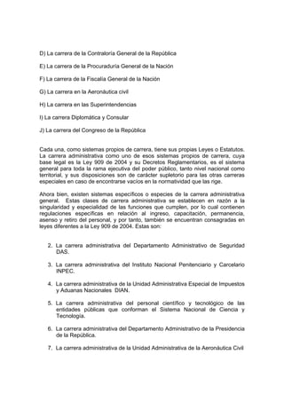 D) La carrera de la Contraloría General de la República
E) La carrera de la Procuraduría General de la Nación
F) La carrera de la Fiscalía General de la Nación
G) La carrera en la Aeronáutica civil
H) La carrera en las Superintendencias
I) La carrera Diplomática y Consular
J) La carrera del Congreso de la República
Cada una, como sistemas propios de carrera, tiene sus propias Leyes o Estatutos.
La carrera administrativa como uno de esos sistemas propios de carrera, cuya
base legal es la Ley 909 de 2004 y su Decretos Reglamentarios, es el sistema
general para toda la rama ejecutiva del poder público, tanto nivel nacional como
territorial, y sus disposiciones son de carácter supletorio para las otras carreras
especiales en caso de encontrarse vacíos en la normatividad que las rige.
Ahora bien, existen sistemas específicos o especies de la carrera administrativa
general. Estas clases de carrera administrativa se establecen en razón a la
singularidad y especialidad de las funciones que cumplen, por lo cual contienen
regulaciones específicas en relación al ingreso, capacitación, permanencia,
asenso y retiro del personal, y por tanto, también se encuentran consagradas en
leyes diferentes a la Ley 909 de 2004. Estas son:
2. La carrera administrativa del Departamento Administrativo de Seguridad
DAS.
3. La carrera administrativa del Instituto Nacional Penitenciario y Carcelario
INPEC.
4. La carrera administrativa de la Unidad Administrativa Especial de Impuestos
y Aduanas Nacionales DIAN.
5. La carrera administrativa del personal científico y tecnológico de las
entidades públicas que conforman el Sistema Nacional de Ciencia y
Tecnología.
6. La carrera administrativa del Departamento Administrativo de la Presidencia
de la República.
7. La carrera administrativa de la Unidad Administrativa de la Aeronáutica Civil
 