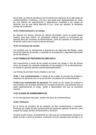 De un lado, se trata de servidores con funciones que requieren de un alto grado de
confidencialidad o confianza, y de otro, que estas sean desempeñadas en razón
de una relación de subordinación y dependencia inmediata a los cargos de
dirección que en ese literal describe la Ley, como por ejemplo, la secretaria
privada de un Ministro.
10.21.3 Administración y el manejo
En relación con bienes, dineros y/o valores del Estado. Como no existe listado
taxativo para este criterio, es procedente analizar cuando un funcionario por
ejemplo tiene las funciones de administración, como por ejemplo la competencia
de decidir sobre cómo invertir el dinero del erario.
10.21.4 Funciones de escolta
Los empleos que no pertenezcan a organismos de seguridad del Estado, cuyas
funciones sean las de escolta, y consistan en la protección y seguridad personales
de los servidores s.
10.22 FORMAS DE PROVISIÓN DE EMPLEOS S
Son mecanismos a través de los cuales se provén los cargos s. Son las formas
como se proveen las vacantes existentes en los empleos s de la administración,
en donde no aparece persona natural desempeñándolos.
Las formas de provisión de los empleos s son dos:
10.22. 1 Los nombramientos. A través de los cuales se proveen los empleos s
vacantes con personas que no se encuentran vinculadas con la administración.
10.22.2 Los movimientos de personal. Por medio de los cuales los empleos s
son provistos con el propio personal ya vinculado al servicio. Las personas que ya
están desempeñando un cargo pasan a desempeñar otro que se encuentra
vacante.
10.23 CLASES DE NOMBRAMIENTOS
En la rama ejecutiva del poder, existen tres tipos de nombramientos:
10.23.1 Ordinario
Es la forma de provisión de los empleos de libre nombramiento y remoción.
Entonces por medio de este nombramiento las personas ingresan al servicio para
ocupar los cargos de libre nombramiento y remoción.
Durante mucho tiempo, erróneamente se creía que por nombramiento ordinario se
podía vincular a quien se quisiera, y entonces el único requisito para acceder a un
 