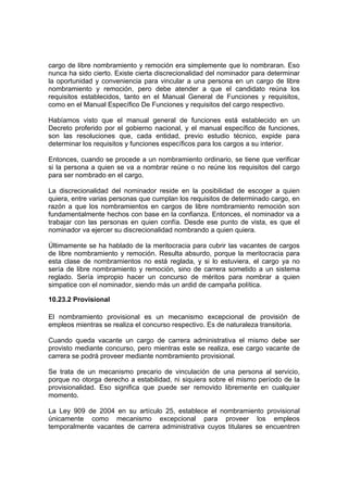 cargo de libre nombramiento y remoción era simplemente que lo nombraran. Eso
nunca ha sido cierto. Existe cierta discrecionalidad del nominador para determinar
la oportunidad y conveniencia para vincular a una persona en un cargo de libre
nombramiento y remoción, pero debe atender a que el candidato reúna los
requisitos establecidos, tanto en el Manual General de Funciones y requisitos,
como en el Manual Específico De Funciones y requisitos del cargo respectivo.
Habíamos visto que el manual general de funciones está establecido en un
Decreto proferido por el gobierno nacional, y el manual específico de funciones,
son las resoluciones que, cada entidad, previo estudio técnico, expide para
determinar los requisitos y funciones específicos para los cargos a su interior.
Entonces, cuando se procede a un nombramiento ordinario, se tiene que verificar
si la persona a quien se va a nombrar reúne o no reúne los requisitos del cargo
para ser nombrado en el cargo.
La discrecionalidad del nominador reside en la posibilidad de escoger a quien
quiera, entre varias personas que cumplan los requisitos de determinado cargo, en
razón a que los nombramientos en cargos de libre nombramiento remoción son
fundamentalmente hechos con base en la confianza. Entonces, el nominador va a
trabajar con las personas en quien confía. Desde ese punto de vista, es que el
nominador va ejercer su discrecionalidad nombrando a quien quiera.
Últimamente se ha hablado de la meritocracia para cubrir las vacantes de cargos
de libre nombramiento y remoción. Resulta absurdo, porque la meritocracia para
esta clase de nombramientos no está reglada, y si lo estuviera, el cargo ya no
sería de libre nombramiento y remoción, sino de carrera sometido a un sistema
reglado. Sería impropio hacer un concurso de méritos para nombrar a quien
simpatice con el nominador, siendo más un ardid de campaña política.
10.23.2 Provisional
El nombramiento provisional es un mecanismo excepcional de provisión de
empleos mientras se realiza el concurso respectivo. Es de naturaleza transitoria.
Cuando queda vacante un cargo de carrera administrativa el mismo debe ser
provisto mediante concurso, pero mientras este se realiza, ese cargo vacante de
carrera se podrá proveer mediante nombramiento provisional.
Se trata de un mecanismo precario de vinculación de una persona al servicio,
porque no otorga derecho a estabilidad, ni siquiera sobre el mismo período de la
provisionalidad. Eso significa que puede ser removido libremente en cualquier
momento.
La Ley 909 de 2004 en su artículo 25, establece el nombramiento provisional
únicamente como mecanismo excepcional para proveer los empleos
temporalmente vacantes de carrera administrativa cuyos titulares se encuentren
 
