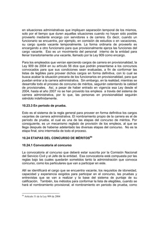 en situaciones administrativas que impliquen separación temporal de los mismos,
solo por el tiempo que duren aquellas situaciones cuando no hayan sido posible
proveerlo mediante encargo con servidores s de carrera. Es decir, cuando un
funcionario se encuentra, por ejemplo, en comisión de estudios o en vacaciones,
su cargo queda vacante temporalmente. La forma ordinaria de proveerlo es
encargando a otro funcionario para que provisionalmente ejerza las funciones del
cargo vacante. Eso es un movimiento del personal interno de la entidad para
llenar transitoriamente una vacante, llamado por la Ley 909 como encargo.
Para los empleados que venían ejerciendo cargos de carrera en provisionalidad, la
Ley 909 de 2004 en su artículo 56 dice que podrán presentarse a los concursos
convocados para que sus condiciones sean evaluadas, a fin de conformar las
listas de legibles para proveer dichos cargos en forma definitiva, con lo cual se
busca acabar la situación precaria de los funcionarios en provisionalidad, para que
puedan entrar a la carrera administrativa. Sin embargo, en la realidad, mientras se
desarrolla todo el proceso de concurso de méritos, seguirán ostentando la calidad
de provisionales. Así, a pesar de haber entrado en vigencia esa Ley desde el
2004, hasta el año 2007 no se han proveído los empleos a través del sistema de
carrera administrativa, por lo que, las personas en provisionalidad seguirán
siéndolo indefinidamente.
10.23.3 En período de prueba.
Esto es el sistema de la regla general para proveer en forma definitiva los cargos
vacantes de carrera administrativa. El nombramiento propio de la carrera es el de
período de prueba, el cual es una de las etapas del concurso de méritos. Por
consiguiente, es un mecanismo reglado de provisión de los empleos, al que se
llega después de haberse adelantado las diversas etapas del concurso. No es la
etapa final, sino intermedia de todo el proceso.
10.24 ETAPAS DEL CONCURSO DE MÉRITOS84
10.24.1 Convocatoria al concurso
La convocatoria al concurso que deberá estar suscrita por la Comisión Nacional
del Servicio Civil y el Jefe de la entidad. Esa convocatoria está compuesta por las
reglas bajo las cuales quedarán sometidos tanto la administración que convoca
concurso, como los particulares que van a participar en este.
Allí se identificará el cargo que se encuentra vacante, los requisitos de idoneidad,
capacidad y experiencia exigidos para participar en el concurso, las pruebas y
entrevistas que se van a realizar y la base del sistema de puntaje de su
calificación. También, los métodos para conformar la lista de elegibles, cuando se
hará el nombramiento provisional, el nombramiento en periodo de prueba, como
84
Artículo 31 de la Ley 909 de 2004
 