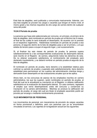 Está lista de elegibles, será publicada y comunicada masivamente. Además, con
esa lista exigible se proveen los cargos s vacantes que tengan el mismo nivel, el
mismo grado y los mismos requisitos de otro cargo de carrera dentro de cualquier
rama del poder
10.24.5 Período de prueba
La persona que haya sido seleccionada por concurso, en principio, el primero de la
lista de elegibles, será nombrada en período de prueba por el término de 6 meses,
al final de los cuales le será evaluado el desempeño, de acuerdo con lo previsto
en el respectivo reglamento. Habiéndose nombrado en período de prueba a esa
persona, el segundo dentro de la lista de elegibles pasa a ser el primero, y el que
estaba de tercero pasa a ocupar el segundo lugar, y así sucesivamente.
Si, al finalizar los seis meses de periodo de prueba, la persona supera
satisfactoriamente la o las correspondientes evaluaciones de desempeño laboral,
será inscrito en el Registro de carrera, adquiriendo todos los derechos de esta.
De no obtener evaluación satisfactoria, el nombramiento del empleado será
declarado insubsistente, y se deberá nombrar en periodo prueba al segundo de la
lista de elegibles.
El nombrado en periodo de prueba, tiene derecho a la estabilidad relativa para
culminar su periodo de prueba y superado este satisfactoriamente, tiene derecho
estabilidad para permanecer en los cuadros del administración mientras tenga y
demuestre buen desempeño en las evaluaciones anuales que se les aplica.
Ahora bien, en los concursos de asenso de los empleados inscritos en carrera
administrativa, los que los superen, serán nombrados en período de prueba, al
final del cual se le actualizará su inscripción en el Registro, si obtiene calificación
satisfactoria en la evaluación de desempeño laboral. En caso contrario, regresará
al empleo que venía desempeñando antes del concurso y conservará su
inscripción en la carrera administrativa. Mientras se produce la calificación del
período de prueba, el cargo del cual era titular el empleado ascendido podrá ser
provisto por encargo o mediante nombramiento provisional.
10.25 MOVIMIENTOS DE PERSONAL
Los movimientos de personal, son mecanismos de provisión de cargos vacantes
en forma provisional o definitiva, pero con personas que ya se encontraban
vinculadas al servicio. Los vigentes en la legislación actual son los siguientes:
 