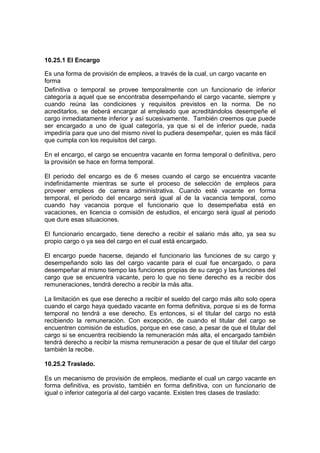 10.25.1 El Encargo
Es una forma de provisión de empleos, a través de la cual, un cargo vacante en
forma
Definitiva o temporal se provee temporalmente con un funcionario de inferior
categoría a aquel que se encontraba desempeñando el cargo vacante, siempre y
cuando reúna las condiciones y requisitos previstos en la norma. De no
acreditarlos, se deberá encargar al empleado que acreditándolos desempeñe el
cargo inmediatamente inferior y así sucesivamente. También creemos que puede
ser encargado a uno de igual categoría, ya que si el de inferior puede, nada
impediría para que uno del mismo nivel lo pudiera desempeñar, quien es más fácil
que cumpla con los requisitos del cargo.
En el encargo, el cargo se encuentra vacante en forma temporal o definitiva, pero
la provisión se hace en forma temporal.
El periodo del encargo es de 6 meses cuando el cargo se encuentra vacante
indefinidamente mientras se surte el proceso de selección de empleos para
proveer empleos de carrera administrativa. Cuando esté vacante en forma
temporal, el periodo del encargo será igual al de la vacancia temporal, como
cuando hay vacancia porque el funcionario que lo desempeñaba está en
vacaciones, en licencia o comisión de estudios, el encargo será igual al periodo
que dure esas situaciones.
El funcionario encargado, tiene derecho a recibir el salario más alto, ya sea su
propio cargo o ya sea del cargo en el cual está encargado.
El encargo puede hacerse, dejando el funcionario las funciones de su cargo y
desempeñando solo las del cargo vacante para el cual fue encargado, o para
desempeñar al mismo tiempo las funciones propias de su cargo y las funciones del
cargo que se encuentra vacante, pero lo que no tiene derecho es a recibir dos
remuneraciones, tendrá derecho a recibir la más alta.
La limitación es que ese derecho a recibir el sueldo del cargo más alto solo opera
cuando el cargo haya quedado vacante en forma definitiva, porque si es de forma
temporal no tendrá a ese derecho. Es entonces, si el titular del cargo no está
recibiendo la remuneración. Con excepción, de cuando el titular del cargo se
encuentren comisión de estudios, porque en ese caso, a pesar de que el titular del
cargo si se encuentra recibiendo la remuneración más alta, el encargado también
tendrá derecho a recibir la misma remuneración a pesar de que el titular del cargo
también la recibe.
10.25.2 Traslado.
Es un mecanismo de provisión de empleos, mediante el cual un cargo vacante en
forma definitiva, es provisto, también en forma definitiva, con un funcionario de
igual o inferior categoría al del cargo vacante. Existen tres clases de traslado:
 