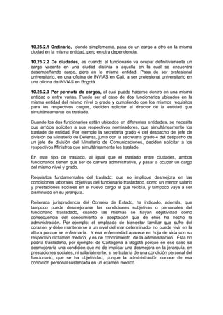 10.25.2.1 Ordinario, donde simplemente, pasa de un cargo a otro en la misma
ciudad en la misma entidad, pero en otra dependencia.
10.25.2.2 De ciudades, es cuando el funcionario va ocupar definitivamente un
cargo vacante en una ciudad distinta a aquella en la cual se encuentra
desempeñando cargo, pero en la misma entidad. Pasa de ser profesional
universitario, en una oficina de INVIAS en Cali, a ser profesional universitario en
una oficina de INVIAS en Bogotá.
10.25.2.3 Por permuta de cargos, el cual puede hacerse dentro en una misma
entidad o entre varias. Puede ser el caso de dos funcionarios ubicados en la
misma entidad del mismo nivel o grado y cumpliendo con los mismos requisitos
para los respectivos cargos, deciden solicitar el director de la entidad que
simultáneamente los traslade.
Cuando los dos funcionarios están ubicados en diferentes entidades, se necesita
que ambos soliciten a sus respectivos nominadores, que simultáneamente los
traslade de entidad. Por ejemplo la secretaria grado 4 del despacho del jefe de
división de Ministerio de Defensa, junto con la secretaria grado 4 del despacho de
un jefe de división del Ministerio de Comunicaciones, deciden solicitar a los
respectivos Ministros que simultáneamente los traslade.
En este tipo de traslado, al igual que el traslado entre ciudades, ambos
funcionarios tienen que ser de carrera administrativa, y pasar a ocupar un cargo
del mismo nivel y grado.
Requisitos fundamentales del traslado: que no implique desmejora en las
condiciones laborales objetivas del funcionario trasladado, como un menor salario
y prestaciones sociales en el nuevo cargo al que recibía, y tampoco vaya a ser
disminuido en su jerarquía.
Reiterada jurisprudencia del Consejo de Estado, ha indicado, además, que
tampoco puede desmejorarse las condiciones subjetivas o personales del
funcionario trasladado, cuando las mismas se hayan objetividad como
consecuencia del conocimiento o aceptación que de ellos ha hecho la
administración. Por ejemplo: el empleado de bienestar familiar que sufre del
corazón, y debe mantenerse a un nivel del mar determinado, no puede vivir en la
altura porque se enfermaría. Y esa enfermedad aparece en hoja de vida con su
respectivo dictamen médico, y es de conocimiento de la administración. Ésta no
podría trasladarlo, por ejemplo, de Cartagena a Bogotá porque en ese caso se
desmejoraría una condición que no de implicar una desmejora en la jerarquía, en
prestaciones sociales, ni salarialmente, si se trataría de una condición personal del
funcionario, que se ha objetividad, porque la administración conoce de esa
condición personal sustentada en un examen médico.
 