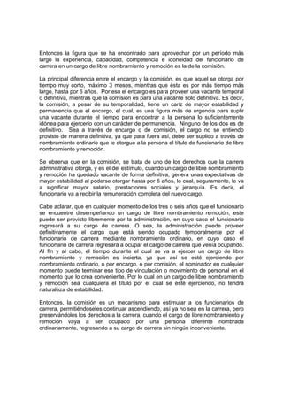 Entonces la figura que se ha encontrado para aprovechar por un período más
largo la experiencia, capacidad, competencia e idoneidad del funcionario de
carrera en un cargo de libre nombramiento y remoción es la de la comisión.
La principal diferencia entre el encargo y la comisión, es que aquel se otorga por
tiempo muy corto, máximo 3 meses, mientras que ésta es por más tiempo más
largo, hasta por 6 años. Por eso el encargo es para proveer una vacante temporal
o definitiva, mientras que la comisión es para una vacante solo definitiva. Es decir,
la comisión, a pesar de su temporalidad, tiene un cariz de mayor estabilidad y
permanencia que el encargo, el cual, es una figura más de urgencia para suplir
una vacante durante el tiempo para encontrar a la persona lo suficientemente
idónea para ejercerlo con un carácter de permanencia. Ninguno de los dos es de
definitivo. Sea a través de encargo o de comisión, el cargo no se entiendo
provisto de manera definitiva, ya que para fuera así, debe ser suplido a través de
nombramiento ordinario que le otorgue a la persona el título de funcionario de libre
nombramiento y remoción.
Se observa que en la comisión, se trata de uno de los derechos que la carrera
administrativa otorga, y es el del estímulo, cuando un cargo de libre nombramiento
y remoción ha quedado vacante de forma definitiva, genera unas expectativas de
mayor estabilidad al poderse otorgar hasta por 6 años, lo cual, seguramente, le va
a significar mayor salario, prestaciones sociales y jerarquía. Es decir, el
funcionario va a recibir la remuneración completa del nuevo cargo.
Cabe aclarar, que en cualquier momento de los tres o seis años que el funcionario
se encuentre desempeñando un cargo de libre nombramiento remoción, este
puede ser provisto libremente por la administración, en cuyo caso el funcionario
regresará a su cargo de carrera. O sea, la administración puede proveer
definitivamente el cargo que está siendo ocupado temporalmente por el
funcionario de carrera mediante nombramiento ordinario, en cuyo caso el
funcionario de carrera regresará a ocupar el cargo de carrera que venía ocupando.
Al fin y al cabo, el tiempo durante el cual se va a ejercer un cargo de libre
nombramiento y remoción es incierta, ya que así se esté ejerciendo por
nombramiento ordinario, o por encargo, o por comisión, el nominador en cualquier
momento puede terminar ese tipo de vinculación o movimiento de personal en el
momento que lo crea conveniente. Por lo cual en un cargo de libre nombramiento
y remoción sea cualquiera el título por el cual se esté ejerciendo, no tendrá
naturaleza de estabilidad.
Entonces, la comisión es un mecanismo para estimular a los funcionarios de
carrera, permitiéndoseles continuar ascendiendo, así ya no sea en la carrera, pero
preservándoles los derechos a la carrera, cuando el cargo de libre nombramiento y
remoción vaya a ser ocupado por una persona diferente nombrada
ordinariamente, regresando a su cargo de carrera sin ningún inconveniente.
 