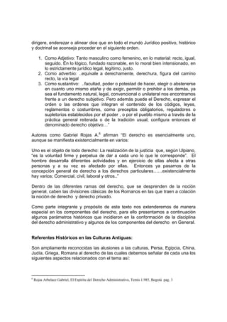 dirigere, enderezar o alinear dice que en todo el mundo Jurídico positivo, histórico
y doctrinal se aconseja proceder en el siguiente orden.
1. Como Adjetivo: Tanto masculino como femenino, en lo material: recto, igual,
seguido. En lo lógico, fundado razonable, en lo moral bien intensionado, en
lo estrictamente jurídico legal, legítimo, justo.
2. Como adverbio: ..equivale a derechamente, derechura, figura del camino
recto, la vía legal
3. Como sustantivo: ..facultad, poder o potestad de hacer, elegir o abstenerse
en cuanto uno mismo atañe y de exigir, permitir o prohibir a los demás, ya
sea el fundamento natural, legal, convencional o unilateral nos encontramos
frente a un derecho subjetivo. Pero además puede el Derecho, expresar el
orden o las ordenes que integran el contenido de los códigos, leyes,
reglamentos o costumbres, como preceptos obligatorios, reguladores o
supletorios establecidos por el poder , o por el pueblo mismo a través de la
práctica general reiterada o de la tradición usual, configura entonces el
denominado derecho objetivo…”
Autores como Gabriel Rojas A.6
afirman “El derecho es esencialmente uno,
aunque se manifiesta existencialmente en varios:
Uno es el objeto de todo derecho: La realización de la justicia que, según Ulpiano,
“es la voluntad firme y perpetua de dar a cada uno lo que le corresponde”. El
hombre desarrolla diferentes actividades y en ejercicio de ellas afecta a otras
personas y a su vez es afectado por ellas. Entonces ya pasamos de la
concepción general de derecho a los derechos particulares……existencialmente
hay varios; Comercial, civil, laboral y otros..”
Dentro de las diferentes ramas del derecho, que se desprenden de la noción
general, caben las divisiones clásicas de los Romanos en las que traen a colación
la noción de derecho y derecho privado.
Como parte integrante y propósito de este texto nos extenderemos de manera
especial en los componentes del derecho, para ello presentamos a continuación
algunos parámetros históricos que incidieron en la conformación de la disciplina
del derecho administrativo y algunos de los componentes del derecho en General.
Referentes Históricos en las Culturas Antiguas:
Son ampliamente reconocidas las alusiones a las culturas, Persa, Egipcia, China,
Judía, Griega, Romana al derecho de las cuales debemos señalar de cada una los
siguientes aspectos relacionados con el tema así:
6
Rojas Arbelaez Gabriel, El Espíritu del Derecho Administrativo, Temis 1.985, Bogotá pag. 3
 