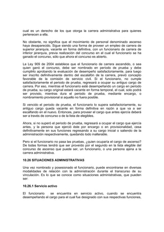 cual es un derecho de los que otorga la carrera administrativa para quienes
pertenecen a ella.
No obstante, no significa que el movimiento de personal denominado ascenso
haya desaparecido. Sigue siendo una forma de proveer un empleo de carrera de
superior jerarquía, vacante en forma definitiva, con un funcionario de carrera de
inferior jerarquía, previa realización del concurso en el cual el funcionario se ha
ganado el concurso, sólo que ahora el concurso es abierto.
La Ley 909 de 2004 establece que el funcionario de carrera ascendido, o sea
quien ganó el concurso, debe ser nombrado en período de prueba y debe
cumplirlo aprobando la evaluación de desempeño satisfactoriamente, para luego
ser inscrito definitivamente dentro del escalafón de la carrera, previó concepto
favorable de la comisión de servicio civil. Si el funcionario, no cumple
satisfactoriamente el periodo de prueba, regresará a ocupar su antiguo cargo de
carrera. Por eso, mientras el funcionario esté desempeñando un cargo en periodo
de prueba, su cargo original estará vacante en forma temporal, el cual, solo podrá
ser provisto, mientras dura el periodo de prueba, mediante encargo, o
nombramiento provisional si aquello no fuera posible.
Si vencido el periodo de prueba, el funcionario lo supera satisfactoriamente, su
antiguo cargo queda vacante en forma definitiva en razón a que va a ser
escalfando en el nuevo. Entonces, para proveer el cargo que antes ejercía deberá
ser a través de concurso o de la lista de elegibles.
Ahora, si no superó el periodo de prueba, regresará a ocupar el cargo que ejercía
antes, y la persona que ejerció éste por encargo o en provisionalidad, cesa
definitivamente en sus funciones regresando a su cargo inicial o saliendo de la
administración respectivamente, quedando todo inalterable.
Pero si el funcionario no pasa las pruebas, ¿quien ocuparía el cargo de ascenso?
De todas formas tendrá que ser proveído por el segundo en la lista elegible del
concurso de ascenso que puede ser, un funcionario, o una persona ajena a la
carrera administrativa.
10.26 SITUACIONES ADMINISTRATIVAS
Una vez nombrado y posesionado el funcionario, puede encontrarse en diversas
modalidades de relación con la administración durante el transcurso de su
vinculación. Es lo que se conoce como situaciones administrativas, que pueden
ser:
10.26.1 Servicio activo
El funcionario se encuentra en servicio activo, cuando se encuentra
desempeñando el cargo para el cual fue designado con sus respectivas funciones,
 