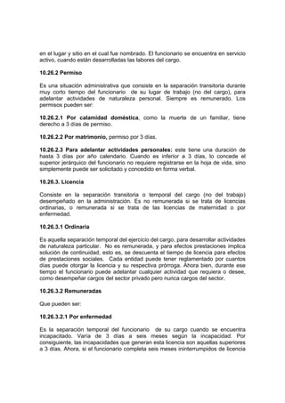 en el lugar y sitio en el cual fue nombrado. El funcionario se encuentra en servicio
activo, cuando están desarrolladas las labores del cargo.
10.26.2 Permiso
Es una situación administrativa que consiste en la separación transitoria durante
muy corto tiempo del funcionario de su lugar de trabajo (no del cargo), para
adelantar actividades de naturaleza personal. Siempre es remunerado. Los
permisos pueden ser:
10.26.2.1 Por calamidad doméstica, como la muerte de un familiar, tiene
derecho a 3 días de permiso.
10.26.2.2 Por matrimonio, permiso por 3 días.
10.26.2.3 Para adelantar actividades personales: este tiene una duración de
hasta 3 días por año calendario. Cuando es inferior a 3 días, lo concede el
superior jerárquico del funcionario no requiere registrarse en la hoja de vida, sino
simplemente puede ser solicitado y concedido en forma verbal.
10.26.3. Licencia
Consiste en la separación transitoria o temporal del cargo (no del trabajo)
desempeñado en la administración. Es no remunerada si se trata de licencias
ordinarias, o remunerada si se trata de las licencias de maternidad o por
enfermedad.
10.26.3.1 Ordinaria
Es aquella separación temporal del ejercicio del cargo, para desarrollar actividades
de naturaleza particular. No es remunerada, y para efectos prestaciones implica
solución de continuidad, esto es, se descuenta el tiempo de licencia para efectos
de prestaciones sociales. Cada entidad puede tener reglamentado por cuantos
días puede otorgar la licencia y su respectiva prórroga. Ahora bien, durante ese
tiempo el funcionario puede adelantar cualquier actividad que requiera o desee,
como desempeñar cargos del sector privado pero nunca cargos del sector.
10.26.3.2 Remuneradas
Que pueden ser:
10.26.3.2.1 Por enfermedad
Es la separación temporal del funcionario de su cargo cuando se encuentra
incapacitado. Varía de 3 días a seis meses según la incapacidad. Por
consiguiente, las incapacidades que generan esta licencia son aquellas superiores
a 3 días. Ahora, si el funcionario completa seis meses ininterrumpidos de licencia
 