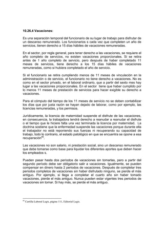10.26.4 Vacaciones:
Es una separación temporal del funcionario de su lugar de trabajo para disfrutar de
un descanso remunerado. Los funcionarios s cada vez que completen un año de
servicios, tienen derecho a 15 días hábiles de vacaciones remuneradas.
En el sector, por regla general, para tener derecho a las vacaciones, se requiere el
año completo de servicios, no existen vacaciones proporcionales. Si se retira
antes de 1 año completo de servicio, pero después de haber completado 11
meses de servicios, tiene derecho a los 15 días hábiles de vacaciones
remuneradas, como si hubiera completado el año de servicio.
Si el funcionario se retira cumpliendo menos de 11 meses de vinculación en la
administración o de servicio, el funcionario no tiene derecho a vacaciones. No es
como en el sector privado, en el laboral ordinario, que a partir del sexto mes hay
lugar a las vacaciones proporcionales. En el sector tiene que haber cumplido por
lo menos 11 meses de prestación de servicios para hacer exigible su derecho a
vacaciones.
Para el cómputo del tiempo de los 11 meses de servicio no se deben contabilizar
los días que por justa razón se hayan dejado de laborar, como por ejemplo, las
licencias remuneradas, y los permisos.
Jurídicamente, la licencia de maternidad suspende el disfrute de las vacaciones,
en consecuencia, la trabajadora tendrá derecho a reanudar a reanudar el disfrute
o el tiempo que le hiciere falta una vez terminada la licencia por maternidad. La
doctrina sostiene que la enfermedad suspende las vacaciones porque durante ella
el trabajador no está reponiendo sus fuerzas ni recuperando su capacidad de
trabajo, todo lo contrario, el estado patológico en que se encuentra se opone a esa
recuperación85
.
Las vacaciones no son salario, ni prestación social, sino un descanso remunerado
que debe tomarse como base para liquidar los diferentes aportes que deben hacer
los empleados s.
Pueden pasar hasta dos períodos de vacaciones sin tomarlas, pero a partir del
segundo período debe ser obligatorio salir a vacaciones. Igualmente, se pueden
compensar en dinero hasta 2 periodos de vacaciones. Después de completar tres
periodos completos de vacaciones sin haber disfrutado ninguno, se pierde el más
antiguo. Por ejemplo, si llega a completar el cuarto año sin haber tomado
vacaciones, pierde el más antiguo. Nunca pueden estar vigentes tres periodos de
vacaciones sin tomar. Si hay más, se pierde el más antiguo.
85
Cartilla Laboral Legis, página 111, Editorial Legis.
 
