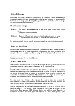 10.26.5. El Encargo
Habíamos visto el encargo como movimiento de personal. Frente al funcionario
encargado, es también una situación administrativa, que consiste en la separación
temporal de su cargo, para desempeñar, igualmente en forma temporal, un cargo
vacante definitiva o temporalmente.
Modalidades del encargo:
10.26.5.1 Se separa temporalmente de su cargo para ocupar otro cargo
vacante
Temporal o definitivamente.
10.26.5.2 Cuando el funcionario desempeña simultáneamente su cargo y
Temporalmente uno vacante en forma definitiva o temporal.
De resto se sigue lo mismo cuando lo explicamos cómo movimiento de personal
10.26.6 Las Comisiones
El funcionario se separa temporalmente del lugar de trabajo para desempeñar sus
funciones propias de su cargo en un lugar diferente del que está nombrado, para
realizar estudios o para desempeñar un cargo de libre nombramiento y remoción.
Las comisiones son de tres modalidades:
10.26.6.1 De servicios:
El funcionario transitoriamente se separa de su lugar de trabajo para desempeñar
funciones de su cargo en un lugar diferente al de su lugar de trabajo
.
Cuando el funcionario esté en comisión de servicios, o sea cuando se debe
desplazar a desempeñar las funciones propias de su cargo a un lugar diferente de
su normal desempeño de su cargo, el funcionario tiene derecho a que se les
suministre el desplazamiento hasta el lugar donde va a cumplir la comisión, y a
que se le paguen los un viáticos para los gastos de sostenimiento.
En ese caso, los viáticos están fijados de acuerdo con las escalas de
remuneración que hace anualmente el Presidente de la República (escalas de
viáticos) para cumplir comisiones en el exterior e interior del país.
Para el cumplimiento de las comisiones en el exterior, se hace de acuerdo con el
lugar del mundo y de acuerdo a los niveles de grados de remuneración del
funcionario. Esto porque, 500 dólares diarios de viáticos para Ecuador o
Venezuela resultaría excesivo, pero 500 dólares en Japón sería pírrico. Está
 