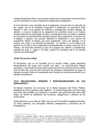 Código Disciplinario Único cuya sanción pueda ser la suspensión provisional para
que el funcionario no vaya a entorpecer el desarrollo investigación.
Si el funcionario como resultado de la investigación el funcionario es absuelto de
los cargos, que no le impliquen suspensión o destitución, el funcionario tiene
derecho a que se le paguen los salarios y prestaciones sociales dejadas de
percibir, y a que el tiempo de la suspensión se considere como si no hubiera
existido solución de continuidad. Es decir, se entenderá como si hubiera prestado
sus servicios a la administración durante la época de la suspensión, lo mismo si se
le llegare a imponer una sanción diferente la destitución o una sanción de
suspensión inferior al tiempo que duró suspendido, como por ejemplo, se le
impone una multa, o un llamado de atención. En cambio, si se le impone una
sanción de 10 días y duró suspendido provisionalmente 3 meses, pues por los 2
meses y 20 días tiene derecho a que se le paguen los salarios y prestaciones
sociales de esos 2 meses y 20 días, porque se considera que si ha existido
solución de continuidad86
.
10.26.7 El servicio militar
El funcionario, que no ha cumplido con su servicio militar, puede separarse
temporalmente del cargo para cumplir con este; y la administración deberá
guardarle o conservarle el cargo hasta cuándo termine de cumplir el servicio militar
más 30 días más, a fin de que funcionario se reintegre a desempeñar su cargo. El
tiempo el servicio militar es considerado como tiempo de servicio para efecto de la
pensión de jubilación.
10.27 OBLIGACIONES, DEBERES Y RESPONSABILIDADES DE LOS
EMPLEADOS S
El Manual Genérico de funciones de la Rama Ejecutiva del Poder Público,
establece en forma genérica esos deberes. El manual Específico de cada cargo
que dicta cada entidad, por resolución o acuerdo, son particularmente para cada
cargo, en donde se establecen las funciones, obligaciones y deberes de los
funcionarios.
Adicionalmente, la Ley 200 de 1995 y hoy la Ley 734 de 2000, establecen también
en forma genérica, los principales deberes, obligaciones, y funciones de los
Empleados s.
86
Solución de continuidad significa ruptura, interrupción del período de prestación de servicios. La no
solución de continuidad es cuando no se corta el período, cuando la relación continúa ininterrupidamente
causándose. Solución es igual a interrupción. Es decir que cuando hablamos de solución de continuidad
hablamos de interrupción de continuidad. Y, no solución de la continuidad es no interrupción de la relación.
 