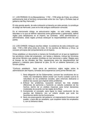 2.1. LOS PERSAS: En la Mesopotámica 1.792 – 1759 antes de Cristo, se unifican
políticamente todo el territorio comprendido entre los ríos Tigris y Éufrates bajo el
gobierno del Rey Hamurabi. 7
El más grande aporte de esta civilización al derecho en éste período, lo constituye
el código de Hamurabi, pues es la más antigua codificación conocida.
En el mencionado código, se estructuraron reglas no solo civiles, penales,
laborales si no que se definen relaciones entre gobernantes y gobernados, definió
reglas para desplazarse en el imperio, los contratos entre administración y
administrados, estas reglas jurídicas estatuyen la responsabilidad entre las dos
partes.
2.2. LOS CHINOS: Antiguos escritos relatan la existencia de esta civilización que
data 1100 a 500 años antes de cristo. En los escritos de Mencius y Chow, se
conocen principios del comportamiento en el imperio.
Chow establece un documento a manera de Constitución en el que se registraron
los servidores civiles del emperador, con tareas y deberes, incluye las funciones
del primer Ministro que estaban divididas en tres secciones a saber: Reglas para
el manejo de los oficiales del Rey, regulaciones para los departamentos del
gobierno y métodos para Gobernar el país. En fin un sistema Gerencial y de
función pública.
“Confucio estableció hace cerca de veinticinco siglos reglas sobre la
administración del Imperio, tomadas de la experiencia como primer Ministro así:
1. Será obligación de los Gobernantes, conocer las condiciones de su
medio; los mandatarios deben anotar con mucho cuidado cual es la
naturaleza de los problemas sociales, para entonces dedicarse a
destruir las causas que originan estos problemas.
2. Enfocar los problemas, buscando siempre las más amplias
diferencias de opiniones y haciendo un estudio cuidadoso de los
hechos, dentro de un análisis imparcial, para tomar decisiones
moderadas de acuerdo con las reglas de la Ética.
3. Comprender el concepto, para lograr la mejor conducción de los
asuntos del Gobierno, con un criterio amplio que evite los
favoritismos dentro de los funcionarios.
4. Será una preocupación del gobierno, el mejoramiento Económico del
pueblo, y para ello es necesario, que cooperen todos los empleados
s, con su esfuerzo diario.
7
Código de Hamurabi, Federico Lara Peinado, Tecnos Madrid 1.992.
 