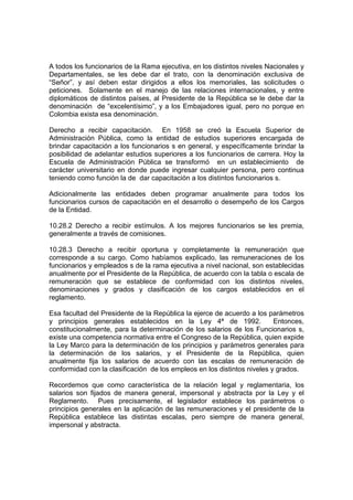 A todos los funcionarios de la Rama ejecutiva, en los distintos niveles Nacionales y
Departamentales, se les debe dar el trato, con la denominación exclusiva de
“Señor”, y así deben estar dirigidos a ellos los memoriales, las solicitudes o
peticiones. Solamente en el manejo de las relaciones internacionales, y entre
diplomáticos de distintos países, al Presidente de la República se le debe dar la
denominación de “excelentísimo”, y a los Embajadores igual, pero no porque en
Colombia exista esa denominación.
Derecho a recibir capacitación. En 1958 se creó la Escuela Superior de
Administración Pública, como la entidad de estudios superiores encargada de
brindar capacitación a los funcionarios s en general, y específicamente brindar la
posibilidad de adelantar estudios superiores a los funcionarios de carrera. Hoy la
Escuela de Administración Pública se transformó en un establecimiento de
carácter universitario en donde puede ingresar cualquier persona, pero continua
teniendo como función la de dar capacitación a los distintos funcionarios s.
Adicionalmente las entidades deben programar anualmente para todos los
funcionarios cursos de capacitación en el desarrollo o desempeño de los Cargos
de la Entidad.
10.28.2 Derecho a recibir estímulos. A los mejores funcionarios se les premia,
generalmente a través de comisiones.
10.28.3 Derecho a recibir oportuna y completamente la remuneración que
corresponde a su cargo. Como habíamos explicado, las remuneraciones de los
funcionarios y empleados s de la rama ejecutiva a nivel nacional, son establecidas
anualmente por el Presidente de la República, de acuerdo con la tabla o escala de
remuneración que se establece de conformidad con los distintos niveles,
denominaciones y grados y clasificación de los cargos establecidos en el
reglamento.
Esa facultad del Presidente de la República la ejerce de acuerdo a los parámetros
y principios generales establecidos en la Ley 4ª de 1992. Entonces,
constitucionalmente, para la determinación de los salarios de los Funcionarios s,
existe una competencia normativa entre el Congreso de la República, quien expide
la Ley Marco para la determinación de los principios y parámetros generales para
la determinación de los salarios, y el Presidente de la República, quien
anualmente fija los salarios de acuerdo con las escalas de remuneración de
conformidad con la clasificación de los empleos en los distintos niveles y grados.
Recordemos que como característica de la relación legal y reglamentaria, los
salarios son fijados de manera general, impersonal y abstracta por la Ley y el
Reglamento. Pues precisamente, el legislador establece los parámetros o
principios generales en la aplicación de las remuneraciones y el presidente de la
República establece las distintas escalas, pero siempre de manera general,
impersonal y abstracta.
 
