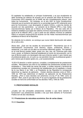 El Legislador ha establecido un principio fundamental, y es que anualmente se
debe aumentar los salarios de acuerdo con la variación del índice de Precios al
Consumidor (IPC) expedido por el DANE del año inmediatamente anterior, para
todos los funcionarios. Sin embargo, en el año 2001 la Corte Constitucional,
interpretó que el aumento del salario en un porcentaje igual al IPC solamente sería
para los funcionarios s que devengarán el salario mínimo, y para los demás de
acuerdo con dos parámetros: La variación de la Inflación (IPC) y mas metas
macroeconómicas fijadas por el Banco de la República. Por eso cada año el
Gobierno establece que hasta dos salarios mínimos el porcentaje de aumento será
igual al de la inflación (IPC), y que a partir de dos salarios mínimos en adelante
habrá un aumento proporcional de acuerdo con las metas macroeconómicas que
establezca el Banco de la República.
No obstante de lo anterior, se concluye que nunca habrá disminución del salario
de un año a otro.
Ahora bien, ¿Qué son las escalas de remuneración? Recordemos que en la
Administración encontramos nivel directivo, asesor, profesional, técnico y
asistencial, y en cada uno de ellos se encuentran diferentes grados. Por ejemplo:
en el nivel técnico pueden haber, grado uno, dos, tres, etc. Entonces para cada
nivel y grado, el Gobierno Nacional establecerá el monto de remuneración, por lo
que el técnico grado uno devengará más que el técnico grado 2, pero menos que
el profesional grado uno, el cual a su vez percibirá más que el profesional grado 2
pero menos que el asesor grado uno, y así sucesivamente.
10.28.4 El derecho a recibir oportuna, cumplida y completamente las prestaciones
sociales. Recordemos que solo la Ley establece las prestaciones sociales de los
empleados s. Para todas las ramas del poder, a niveles nacional y territorial las
prestaciones sociales son únicamente las establecidas por el Legislador a través
de la Ley Marco 4 de 1992, y el Presidente de las República le corresponde
determinar su régimen de aplicación. Existen distintos decretos como el 1042 y
1045 de 1978 que determinan el régimen de aplicación de las Prestaciones
Sociales. ¿Pero si esos decretos son anteriores a la ley 4ª de 1992, como se
aplican? Bien, pues lo que dijo la ley 4ª es que la regulación de las prestaciones
sociales se haría de conformidad con los decretos 1042 y 1045 de 1978.
11.PRESTACIONES SOCIALES
¿Cuales son las principales prestaciones sociales a que tiene derecho el
funcionario? Las prestaciones sociales a las que tiene derecho el Funcionario
Publico son de dos naturalezas:
11.1 Prestaciones de naturaleza económica. Son de varias clases:
11.1.1 Cesantías:
 