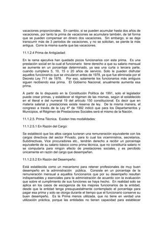 vacaciones proporcionales. En cambio, si se pueden acumular hasta dos años de
vacaciones, por tanto la prima de vacaciones se acumulara también, de tal forma
que se pueden compensar en dinero dos vacaciones. Sin embargo, si se deja
transcurrir más de 3 periodos de vacaciones, y no se solicitan, se pierde la más
antigua. Corre la misma suerte que las vacaciones.
11.1.2.4 Prima de Antigüedad:
En la rama ejecutiva han quedado pocos funcionarios con esta prima. Es una
prestación social en la cual el funcionario tiene derecho a que su salario mensual
se aumente en un porcentaje determinado, ya sea una curta o tercera parte,
cuando cumpliera 5, 10, 15 o 20 años de servicio. Solo la pueden disfrutar
aquellos funcionarios que se vincularon antes de 1978, ya que fue eliminada por el
Decreto Ley 711 de 1978. Por eso, solamente los funcionarios más antiguos
siguen recibiendo esa prima. El Gobierno Nacional, anualmente aumenta esa
prima.
A partir de lo dispuesto en la Constitución Política de 1991, solo el legislador
puede crear primas, y establecer el régimen de las mismas, según el establecido
en el literal e del numeral 19 del artículo 150 constitucional. Es decir que en
materia salarial y prestaciones existe reserva de ley. De la misma manera, el
congreso a través de la Ley 4ª de 1992 indicó que para los Departamentos y
Municipios, el Régimen de Prestaciones Sociales será el mismo de la Nación.
11.1.2.5. Prima Técnica. Existen tres modalidades:
11.1.2.5.1 En Razón del Cargo:
Se estableció que los altos cargos tuvieran una remuneración equivalente con los
cargos directivos del sector Privado, para lo cual los viceministros, secretarios,
Subdirectivas, Vice procuradores etc., tendrán derecho a recibir un porcentaje
equivalente de su salario básico como prima técnica, que no constituiría salario ni
se computaría para ningún efecto de prestaciones sociales, y es percibido
únicamente en razón del cargo que desempeñan.
11.1.2.5.2 En Razón del Desempeño:
Está establecida como un mecanismo para retener profesionales de muy buen
desempeño en la administración pública. Consiste en un porcentaje de la
remuneración mensual a aquellos funcionarios que por su desempeño resultan
indispensables y esenciales para la administración de acuerdo con la evaluación
que sobre el cumplimiento de sus funciones se haya hecho. En realidad solo se
aplica en los casos de escogencia de los mejores funcionarios de la entidad,
desde que la entidad tenga presupuestalmente contemplado el porcentaje para
pagar esa prima y solo se otorga durante el tiempo que el funcionario conserve su
buen desempeño. Es la Prima menos utilizada, que no tiene en verdad una
utilización práctica, porque las entidades no tienen capacidad para establecer
 