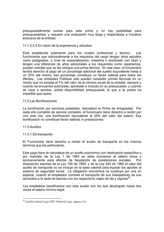 presupuestalmente sumas para esta prima y no hay posibilidad para
presupuestarlas, y requiere una evaluación muy larga y dispendiosa a iniciativa
exclusiva de la entidad.
11.1.2.5.3 En razón de la experiencia y estudios:
Está establecida solamente para los niveles profesional y técnico. Los
funcionarios que adicionalmente a los requisitos del cargo tengan otros estudios
como postgrados, o nivel de especialización, maestría o doctorado con título y
tengan una diferencia de años adicionales a los requeridos como experiencia,
pueden solicitar que se les otorgue una prima técnica. En ese caso, el funcionario
tendrá derecho al pago de un porcentaje adicional del sueldo equivalente hasta a
un 25% del mismo; ese porcentaje constituye un factor salarial para todos los
efectos. Las entidades Públicas solo pueden conceder primas técnicas en un
monto que no exceda el 7% del valor de la nómina anual de la entidad, siempre y
cuando se encuentre autorizado, aprobado e incluido en su presupuesto, y cuando
se vaya a aprobar, exista disponibilidad presupuestal, lo que a la postre ha
impedido que opere.
11.2 Las Bonificaciones
La bonificación por servicios prestados, reemplazó la Prima de Antigüedad. Por
cada año cumplido de servicio completo, el funcionario tiene derecho a recibir por
una sola vez, una bonificación equivalente al 25% del valor del salario. Esa
bonificación no constituye factor salarial, ni prestaciones.
11.3 Auxilios
11.3.1 De transporte:
El Funcionario tiene derecho a recibir el auxilio de transporte en los mismos
términos que los particulares.
Este pago tiene la naturaleza de un auxilio económico con destinación específica y
por mandato de la Ley 1 de 1963 se debe incorporar al salario única y
exclusivamente para efectos de liquidación de prestaciones sociales. Por
disposición expresa de la Ley 100 de 1993, y de la Ley 344 de 1966 el valor del
auxilio de transporte no se incluye en la base salarial para liquidar los aportes al
sistema de seguridad social. La obligación económica se sustituye por una en
especie, cuando el empleador contrata el transporte de sus trabajadores de sus
domicilios a la sede de labores con los respectivos viajes de ida y regreso87
.
Los empleados beneficiarios con éste auxilio son los que devenguen hasta dos
veces el salario mínimo legal.
87
Cartilla Laboral Legis 2007, Editorial Legis, página 114.
 