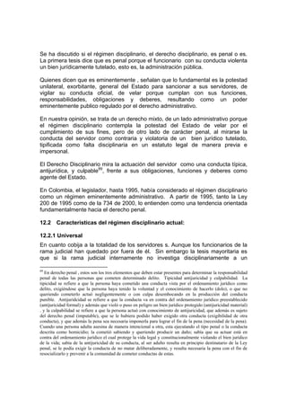 Se ha discutido si el régimen disciplinario, el derecho disciplinario, es penal o es.
La primera tesis dice que es penal porque el funcionario con su conducta violenta
un bien jurídicamente tutelado, esto es, la administración pública.
Quienes dicen que es eminentemente , señalan que lo fundamental es la potestad
unilateral, exorbitante, general del Estado para sancionar a sus servidores, de
vigilar su conducta oficial, de velar porque cumplan con sus funciones,
responsabilidades, obligaciones y deberes, resultando como un poder
eminentemente publico regulado por el derecho administrativo.
En nuestra opinión, se trata de un derecho mixto, de un lado administrativo porque
el régimen disciplinario contempla la potestad del Estado de velar por el
cumplimiento de sus fines, pero de otro lado de carácter penal, al mirarse la
conducta del servidor como contraria y violatoria de un bien jurídico tutelado,
tipificada como falta disciplinaria en un estatuto legal de manera previa e
impersonal.
El Derecho Disciplinario mira la actuación del servidor como una conducta típica,
antijurídica, y culpable89
, frente a sus obligaciones, funciones y deberes como
agente del Estado.
En Colombia, el legislador, hasta 1995, había considerado el régimen disciplinario
como un régimen eminentemente administrativo. A partir de 1995, tanto la Ley
200 de 1995 como de la 734 de 2000, lo entienden como una tendencia orientada
fundamentalmente hacia el derecho penal.
12.2 Características del régimen disciplinario actual:
12.2.1 Universal
En cuanto cobija a la totalidad de los servidores s. Aunque los funcionarios de la
rama judicial han quedado por fuera de él. Sin embargo la tesis mayoritaria es
que si la rama judicial internamente no investiga disciplinariamente a un
89
En derecho penal , estos son los tres elementos que deben estar presentes para determinar la responsabilidad
penal de todas las personas que cometen determinado delito. Tipicidad antijuricidad y culpabilidad. La
tipicidad se refiere a que la persona haya cometido una conducta vista por el ordenamiento jurídico como
delito, exigiéndose que la persona haya tenido la voluntad y el conocimiento de hacerlo (dolo), o que no
queriendo cometerlo actuó negligentemente o con culpa desembocando en la producción del conducta
punible. Antijuridcidad se refiere a que la conducta va en contra del ordenamiento jurídico preestablecido
(antijuricidad formal) y además que violó o puso en peligro un bien jurídico protegido (antijuricidad material)
. y la culpabilidad se refiere a que la persona actuó con conocimiento de antijuricidad, que además es sujeto
del derecho penal (imputable), que se le hubiera podido haber exigido otra conducta (exigibilidad de otra
conducta), y que además la pena sea necesaria imponerla para lograr el fin de la pena (necesidad de la pena).
Cuando una persona adulta asesina de manera intencional a otra, esta ejecutando el tipo penal o la conducta
descrita como homicidio; la cometió sabiendo y queriendo producir un daño; sabía que su actuar está en
contra del ordenamiento jurídico el cual protege la vida legal y constitucionalmente violando el bien jurídico
de la vida; sabía de la antijuricidad de su conducta, al ser adulto resulta en principio destinatario de la Ley
penal, se le podía exigir la conducta de no matar deliberadamente, y resulta necesaria la pena con el fin de
resocializarlo y prevenir a la comunidad de cometer conductas de estas.
 