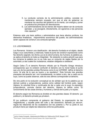 5. La conducta correcta de la administración pública, consiste en
mantenerse siempre ocupado, por que el arte de gobernar es
mantener los asuntos del gobierno en la mente, con energía y poner
en práctica los principios sin desviaciones.
6. Los administradores de los bienes del imperio deben ser de conducta
ejemplar, y se escogerá, directamente, sin egoísmos a las personas
más capaces”.8
Estamos ante una tesis política y administrativa que tiene efectos jurídicos, los
elementos finalisticos, mejoramiento económico del pueblo, los administradores
serán capaces de construir una conducta ejemplar.
2.3. LOS ROMANOS
Los Romanos hicieron una clasificación del derecho fundada en el objeto, desde
luego a sus costumbres y creencias, hasta el punto de construir expresiones como
fas derecho sagrado, lex divina; jus es la obra humana, lex humana, la palabra jus,
se aplica al derecho en toda su integridad. No obstante no sobra advertir que para
los romanos la palabra jus no es más que un conjunto de reglas fijadas por la
autoridad y a las cuales los ciudadanos, estaban obligados a obedecer.
Según Celso (9
) el derecho Romano influido por la Filosofía Griega introduce
concepciones que no evitaron confundir el derecho con la moral hasta el punto
que uno de los grandes juristas Romanos como lo es ULPIANO define el derecho
como “el arte de lo que es bueno y es equitativo”. Este formula tres grandes
preceptos del derecho así: vivir honestamente, no dañar a otro, dar a cada uno lo
suyo, como se puede observar, sólo los dos últimos corresponden al derecho.
De otra parte en la evolución conceptual es de señalar que de la palabra jus se
derivan justicia y jurisprudencia, justicia como calidad del hombre justo, según
Ulpiano, la voluntad firme y continuada de dar a cada uno lo suyo; la expresión
jurisprudencia, connota ciencia del derecho, Ulpiano la define como “El
conocimiento de las cosas divinas y humanas y ciencia de lo justo y lo injusto.
El derecho según los Romanos es dividido en dos grandes clases: El derecho jus
publicum y el derecho privado jus privatum.
El jus publicum comprende el gobierno del Estado; la organización de las
magistraturas; y aquella parte del culto y del sacerdocio, llamada jus sacrum,
regula las relaciones de los ciudadanos con los poderes s. Por su parte el Jus
privatum tiene por objeto las relaciones entre los particulares.
8
Galvis Gaitan Fernando, Administración Pública de, Publicación ESAP, Bogotá 1.987.
9
Petitt Eugene. Tratado Elemental de Derecho Romano, Edic. Esquilo Bogotá 2002.
 
