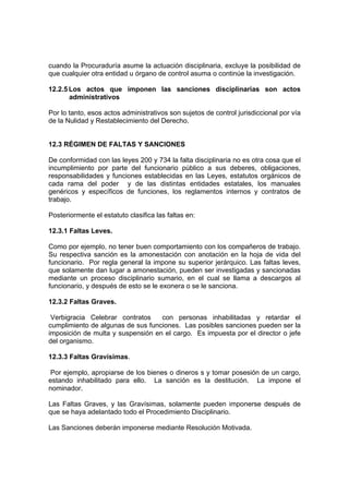 cuando la Procuraduría asume la actuación disciplinaria, excluye la posibilidad de
que cualquier otra entidad u órgano de control asuma o continúe la investigación.
12.2.5 Los actos que imponen las sanciones disciplinarias son actos
administrativos
Por lo tanto, esos actos administrativos son sujetos de control jurisdiccional por vía
de la Nulidad y Restablecimiento del Derecho.
12.3 RÉGIMEN DE FALTAS Y SANCIONES
De conformidad con las leyes 200 y 734 la falta disciplinaria no es otra cosa que el
incumplimiento por parte del funcionario público a sus deberes, obligaciones,
responsabilidades y funciones establecidas en las Leyes, estatutos orgánicos de
cada rama del poder y de las distintas entidades estatales, los manuales
genéricos y específicos de funciones, los reglamentos internos y contratos de
trabajo.
Posteriormente el estatuto clasifica las faltas en:
12.3.1 Faltas Leves.
Como por ejemplo, no tener buen comportamiento con los compañeros de trabajo.
Su respectiva sanción es la amonestación con anotación en la hoja de vida del
funcionario. Por regla general la impone su superior jerárquico. Las faltas leves,
que solamente dan lugar a amonestación, pueden ser investigadas y sancionadas
mediante un proceso disciplinario sumario, en el cual se llama a descargos al
funcionario, y después de esto se le exonera o se le sanciona.
12.3.2 Faltas Graves.
Verbigracia Celebrar contratos con personas inhabilitadas y retardar el
cumplimiento de algunas de sus funciones. Las posibles sanciones pueden ser la
imposición de multa y suspensión en el cargo. Es impuesta por el director o jefe
del organismo.
12.3.3 Faltas Gravísimas.
Por ejemplo, apropiarse de los bienes o dineros s y tomar posesión de un cargo,
estando inhabilitado para ello. La sanción es la destitución. La impone el
nominador.
Las Faltas Graves, y las Gravísimas, solamente pueden imponerse después de
que se haya adelantado todo el Procedimiento Disciplinario.
Las Sanciones deberán imponerse mediante Resolución Motivada.
 