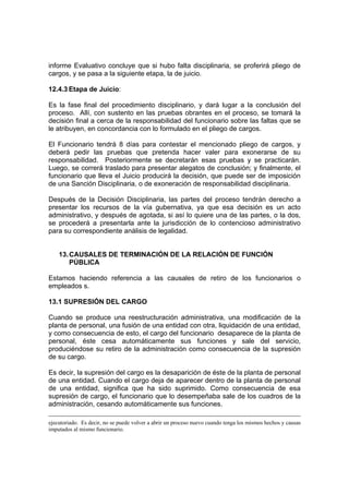 informe Evaluativo concluye que si hubo falta disciplinaria, se proferirá pliego de
cargos, y se pasa a la siguiente etapa, la de juicio.
12.4.3 Etapa de Juicio:
Es la fase final del procedimiento disciplinario, y dará lugar a la conclusión del
proceso. Allí, con sustento en las pruebas obrantes en el proceso, se tomará la
decisión final a cerca de la responsabilidad del funcionario sobre las faltas que se
le atribuyen, en concordancia con lo formulado en el pliego de cargos.
El Funcionario tendrá 8 días para contestar el mencionado pliego de cargos, y
deberá pedir las pruebas que pretenda hacer valer para exonerarse de su
responsabilidad. Posteriormente se decretarán esas pruebas y se practicarán.
Luego, se correrá traslado para presentar alegatos de conclusión; y finalmente, el
funcionario que lleva el Juicio producirá la decisión, que puede ser de imposición
de una Sanción Disciplinaria, o de exoneración de responsabilidad disciplinaria.
Después de la Decisión Disciplinaria, las partes del proceso tendrán derecho a
presentar los recursos de la vía gubernativa, ya que esa decisión es un acto
administrativo, y después de agotada, si así lo quiere una de las partes, o la dos,
se procederá a presentarla ante la jurisdicción de lo contencioso administrativo
para su correspondiente análisis de legalidad.
13.CAUSALES DE TERMINACIÓN DE LA RELACIÓN DE FUNCIÓN
PÚBLICA
Estamos haciendo referencia a las causales de retiro de los funcionarios o
empleados s.
13.1 SUPRESIÓN DEL CARGO
Cuando se produce una reestructuración administrativa, una modificación de la
planta de personal, una fusión de una entidad con otra, liquidación de una entidad,
y como consecuencia de esto, el cargo del funcionario desaparece de la planta de
personal, éste cesa automáticamente sus funciones y sale del servicio,
produciéndose su retiro de la administración como consecuencia de la supresión
de su cargo.
Es decir, la supresión del cargo es la desaparición de éste de la planta de personal
de una entidad. Cuando el cargo deja de aparecer dentro de la planta de personal
de una entidad, significa que ha sido suprimido. Como consecuencia de esa
supresión de cargo, el funcionario que lo desempeñaba sale de los cuadros de la
administración, cesando automáticamente sus funciones.
ejecutoriado. Es decir, no se puede volver a abrir un proceso nuevo cuando tenga los mismos hechos y causas
imputados al mismo funcionario.
 