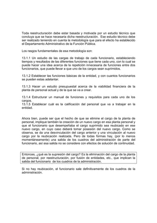 Toda reestructuración debe estar basada y motivada por un estudio técnico que
concluya que se hace necesaria dicha reestructuración. Ese estudio técnico debe
ser realizado teniendo en cuenta la metodología que para el efecto ha establecido
el Departamento Administrativo de la Función Pública.
Los rasgos fundamentales de esa metodología son:
13.1.1 Un estudio de las cargas de trabajo de cada funcionario, estableciendo
tiempos y resultados de las diferentes funciones que tiene cada uno, con lo cual se
puede hacer una idea acerca de la repetición innecesaria de funciones entre dos
funcionarios, que puede llevar a que uno de los cargos sean suprimidos.
13.1.2 Establecer las funciones básicas de la entidad, y con cuantos funcionarios
se pueden estas adelantar.
13.1.3 Hacer un estudio presupuestal acerca de la viabilidad financiera de la
planta de personal actual y de la que se va a crear.
13.1.4 Estructurar un manual de funciones y requisitos para cada uno de los
cargos.
13.1.5 Establecer cuál es la calificación del personal que va a trabajar en la
entidad.
Ahora bien, puede ser que el hecho de que se elimine el cargo de la planta de
personal, implique también la creación de un nuevo cargo en esa planta personal y
que el funcionario que desempeñaba el cargo suprimido sea reubicado en ese
nuevo cargo, en cuyo caso deberá tomar posesión del nuevo cargo. Como se
observa, se da una desvinculación del cargo anterior y una vinculación al nuevo
cargo por la reubicación realizada. Pero de todas formas hay, (por lo menos
momentáneamente) una salida de los cuadros del administración de parte del
funcionario, así esa salida no se considere con efectos de solución de continuidad.
Entonces, ¿qué es la supresión del cargo? Es la eliminación del cargo de la planta
de personal, por reestructuración, por fusión de entidades, etc., que implican la
salida del funcionario de los cuadros de la administración.
Si no hay reubicación, el funcionario sale definitivamente de los cuadros de la
administración.
 